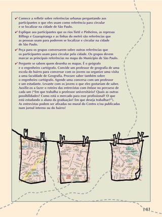 141
✔ Comece a refletir sobre referências urbanas perguntando aos
participantes o que eles usam como referência para circular
e se localizar na cidade de São Paulo.
✔ Explique aos participantes que os rios Tietê e Pinheiros, as represas
Billings e Guarapiranga e as linhas do metrô são referências que
as pessoas usam para poderem se localizar e circular na cidade
de São Paulo.
✔ Peça para os grupos conversarem sobre outras referências que
os participantes usam para circular pela cidade. Os grupos devem
marcar as principais referências no mapa do Município de São Paulo.
✔ Pergunte se sabem quem desenha os mapas. É o geógrafo
e o engenheiro cartógrafo. Convide um professor de geografia de uma
escola do bairro para conversar com os jovens ou organize uma visita
a uma faculdade de Geografia. Procure saber também sobre
o engenheiro cartógrafo. Agende uma conversa com um professor
e um estudante. Levante com os jovens o que eles gostariam de saber.
Auxilie-os a fazer o roteiro das entrevistas com ênfase no percurso de
cada um (“Em que trabalha o professor universitário? Quais as outras
possibilidades? Como está o mercado para esse profissional? O que
está estudando o aluno da graduação? Em que deseja trabalhar?”).
As entrevistas podem ser afixadas no mural do Centro e/ou publicadas
num jornal interno ou do bairro!
 