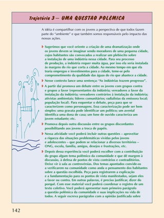 142
Trajetória 3 – UMA QUESTÃO POLÊMICA
A idéia é compartilhar com os jovens a perspectiva de que todos fazem
parte do “ambiente” e que também somos responsáveis pelo impacto das
nossas ações.
❥ Sugerimos que você oriente a criação de uma dramatização onde
os jovens devem se imaginar sendo moradores de uma pequena cidade,
cujos habitantes são convocados a realizar um plebiscito sobre
a instalação de uma indústria nessa cidade. Para seu processo
de produção, a indústria requer muita água, por isso ela seria instalada
às margens do rio que corta a cidade. Ao mesmo tempo em que ela
traria empregos e investimentos para a cidade, teme-se pelo
comprometimento da qualidade das águas do rio que abastece a cidade.
❥ Nesse contexto lance uma sentença: “As indústrias trazem progresso”.
❥ A partir daí promova um debate entre os jovens com grupos contra
e grupos a favor (representantes da indústria; vereadores a favor da
instalação da indústria; vereadores contrários à instalação da indústria;
ativistas ambientais; líderes comunitários; radialistas da emissora local;
população local). Para esquentar o debate, peça para que se
caracterizem como personagens. Essa caracterização pode ser bem
simples: uma gravata pode identificar um político; um avental
identifica uma dona de casa; um fone de ouvido caracteriza um
jovem estudante; etc.
❥ Promova depois outra discussão entre os grupos discordantes
possibilitando aos jovens a troca de papéis.
❥ Nessa atividade você poderá incluir outras questões – aproveitar
a riqueza das situações problemáticas vividas pelos jovens
e adolescentes – que podem se relacionar a diversos territórios –
ONG, escola, família, amigos, desejos e frustrações, etc.
❥ Depois dessa experiência você poderá escolher com a contribuição
do grupo algum tema polêmico da comunidade e que dê margem à
discussão, à defesa de pontos de vista contrários e contraditórios.
Deixe vir à sala as controvérsias. Dos temas apontados convide-os
a verificarem na comunidade como anda o pensamento dos habitantes
sobre a questão escolhida. Peça para registrarem a explicação
e a fundamentação para os pontos de vista manifestados, sejam eles
a favor ou contra. Em outras palavras, é preciso justificar, dizer do
porquê. Com esse material você poderá coordenar o registro de um
texto coletivo. Você poderá apresentar num primeiro parágrafo
a questão polêmica da comunidade e suas implicações na vida de
todos. A seguir escreva parágrafos com a opinião justificada sobre
 