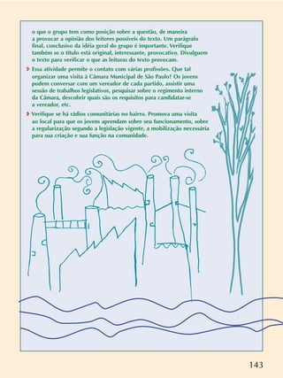 143
o que o grupo tem como posição sobre a questão, de maneira
a provocar a opinião dos leitores possíveis do texto. Um parágrafo
final, conclusivo da idéia geral do grupo é importante. Verifique
também se o título está original, interessante, provocativo. Divulguem
o texto para verificar o que as leituras do texto provocam.
❥ Essa atividade permite o contato com várias profissões. Que tal
organizar uma visita à Câmara Municipal de São Paulo? Os jovens
podem conversar com um vereador de cada partido, assistir uma
sessão de trabalhos legislativos, pesquisar sobre o regimento interno
da Câmara, descobrir quais são os requisitos para candidatar-se
a vereador, etc.
❥ Verifique se há rádios comunitárias no bairro. Promova uma visita
ao local para que os jovens aprendam sobre seu funcionamento, sobre
a regularização segundo a legislação vigente, a mobilização necessária
para sua criação e sua função na comunidade.
 