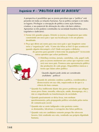 144
Trajetória 4 –“POLÍTICA QUE SE DISCUTE”
A perspectiva é possibilitar que os jovens percebam que a “política” está
presente em todas as relações humanas. Faz-se política sempre e em todos
os lugares. Privilegiar a concepção de política como ação humana,
criadora, e seu potencial de afirmação da vida e do bem coletivo.
Apresentar os três poderes constituídos na sociedade brasileira (Executivo,
Legislativo e Judiciário).
✣ Forme três grandes grupos. Oriente os jovens a imaginarem que estão
construindo um novo país e que sua localização é em um planeta
desabitado.
✣ Peça que dêem um nome para esse novo país e que imaginem como
seria a “organização” nele. “Como são feitas as leis? O que acontecerá
quando alguém descumprir a lei? Onde será gasto o dinheiro
do governo para garantir o bem-estar da população?” Acrescente
outras questões que achar pertinente.
✣ Distribua revistas, jornais, canetinhas, cola, papel craft,
para os jovens montarem um cartaz que expresse como
será esse novo país. Promova uma apresentação pública
das produções de cada grupo. Disponibilize músicas e
textos que falam sobre política
Quando alguém pode ainda ser considerado
analfabeto político?
* Quando de antemão condena a política, considerando-a
desnecessária em sua vida, esquecendo-se de que é a
ciência do bem comum.
* Quando fica indiferente diante dos graves problemas que afligem
nosso povo (fome, moradia, educação, saúde, desemprego, etc.),
não se empenhando na transformação da sociedade.
* Quando passivamente se deixa levar, sem nenhum
questionamento, pela propaganda política veiculada pelos meios
de comunicação social.
* Quando não se sente indignado e não protesta contra
os desmandos, falcatruas e corrupções dos falsos políticos.
* Quando vota em candidatos somente porque lhe oferecem
favores. Está vendendo seu voto, vendendo sua própria dignidade
humana.
 