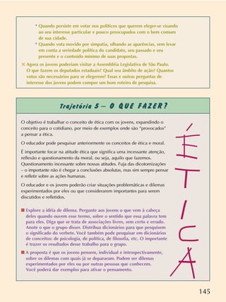 O objetivo é trabalhar o conceito de ética com os jovens, expandindo o
conceito para o cotidiano, por meio de exemplos onde são “provocados”
a pensar a ética.
O educador pode pesquisar anteriormente os conceitos de ética e moral.
É importante focar na atitude ética que significa uma incessante atenção,
reflexão e questionamento da moral, ou seja, aquilo que fazemos.
Questionamento incessante sobre nossas atitudes. Fuja das dicotomizações
– o importante não é chegar a conclusões absolutas, mas sim sempre pensar
e refletir sobre as ações humanas.
O educador e os jovens poderão criar situações problemáticas e dilemas
experimentados por eles ou que considerarem importantes para serem
discutidos e refletidos.
s Explore a idéia de dilema. Pergunte aos jovens o que vem à cabeça
deles quando ouvem esse termo, sobre o sentido que essa palavra tem
para eles. Diga que se trata de associações livres, sem certo e errado.
Anote o que o grupo disser. Distribua dicionários para que pesquisem
o significado do verbete. Você também pode pesquisar em dicionários
de conceitos: de psicologia, de política, de filosofia, etc. O importante
é trazer os resultados desse trabalho para o grupo.
s A proposta é que os jovens pensem, individual e introspectivamente,
sobre os dilemas com quais já se depararam. Podem ser dilemas
experimentados por eles ou por outras pessoas que conhecem.
Você poderá dar exemplos para ativar o pensamento.
145
Trajetória 5 – O Q U E F A Z E R ?
* Quando persiste em votar nos políticos que querem eleger-se visando
ao seu interesse particular e pouco preocupados com o bem comum
de sua cidade.
* Quando vota movido por simpatia, olhando as aparências, sem levar
em conta a seriedade política do candidato, seu passado e seu
presente e o conteúdo mínimo de suas propostas.
✣ Agora os jovens poderiam visitar a Assembléia Legislativa de São Paulo.
O que fazem os deputados estaduais? Qual seu âmbito de ação? Quantos
votos são necessários para se elegerem? Essas e outras perguntas de
interesse dos jovens podem compor um bom roteiro de pesquisa.
 