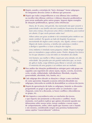 146
s Depois, usando a estratégia do “Imã e destaque” forme subgrupos.
Os integrantes deverão contar os dilemas que pensaram.
s Depois que todos compartilharem os seus dilemas irão combinar
ou escolher dois dilemas coletivos e elaborar situações problemáticas
para serem analisadas pelos outros grupos. Seguem alguns exemplos
de situações problemáticas, apenas como referências:
Maria, de 16 anos, está grávida. Seu namorado não quer assumir a
paternidade e sua família não tem condições financeiras de manter
mais uma criança. Ela procura uma clínica clandestina, para realizar
um aborto. O que vocês pensam sobre isso?
Aílton sofreu um grave acidente e foi constatada pelos médicos sua
morte cerebral. No quarto ao lado do hospital, há pessoas
necessitando de órgãos como coração, rins, fígado, córnea e outros.
Depois de muita conversa, a família não autorizou o médico
a desligar o aparelho e a fazer a doação dos órgãos.
Uma indústria é instalada numa pequena cidade. Propicia emprego
para os moradores e paga salários justos. Porém, despeja lixo tóxico
no rio que abastece a casa de todos os moradores da cidade.
Um homem, sua mulher e filhos viajam por uma estrada, em alta
velocidade. São parados por um guarda rodoviário que, ao invés
de aplicar multa, exige dinheiro para liberar o veículo sem multa.
O motorista dá uma gorjeta e vai embora sem ser multado.
s Para análise das situações problemáticas entregue para cada grupo um
saquinho com repertório de valores (justo, injusto, correto, incorreto,
certo, errado, solidariedade, individualismo, liberdade, respeito,
generosidade, alteridade, feio, bonito, etc.).
s Cada subgrupo deve discutir as situações e chegar a uma conclusão
de como apresentar. Enquanto os jovens estiverem discutindo nos
subgrupos, intervenha no sentido de desestabilizar as certezas dos jovens.
s Depois da apresentação de todos os subgrupos, fomente as discussões
perguntando ao grupo o que pensam sobre as conclusões a que
chegaram, como foi a discussão, se houve conflitos e discordâncias
no grupo, etc.
s Não importa a concordância entre as conclusões dos jovens,
o que importa são justamente as discussões e conflitos. Nesse
momento, você poderá explicar que agimos eticamente quando nos
debruçamos sobre nossas ações, nossas condutas e nossas regras
de comportamento, enfim, sobre aquilo que fazemos com o mundo
e nós mesmos, considerando sempre uma premissa fundamental –
somos sujeitos “essencialmente” coletivos.
Não
Não sei
Discordo
Por quê?
Certo
Injustiça
Respeito
 