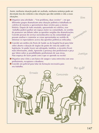 147
Assim, nenhuma situação pode ser avaliada, nenhuma sentença pode ser
decretada fora do contexto e das relações que dão sentido e vida a essas
situações.
s Organize uma atividade – “Um problema, duas versões” – em que
diferentes grupos dramatizam uma situação polêmica trabalhada no
coletivo de maneira a apresentarem duas versões para a mesma
história. Depois de tudo ensaiado, apresentado no coletivo, esse
trabalho poderá ganhar um espaço maior na comunidade, no sentido
de promover um debate sobre as questões surgidas das dramatizações.
Convide pessoas do serviço socioeducativo ou da comunidade que
possam analisar e comentar as cenas apresentadas no sentido de
informar os espectadores acerca das questões polêmicas enfocadas.
s Convide um médico do Posto de Saúde ou do hospital local para falar
sobre aborto e doação de órgãos do ponto de vista da saúde e da
legislação. Se puder trazer um advogado, também, o encontro ficará
mais interessante, ainda. Aproveite a presença dos profissionais e peça
que falem sobre as possibilidades profissionais de suas áreas.
Não esqueça de fazer ponte com o que se aprende na escola!
s Organize uma visita a um banco de sangue e uma entrevista com seus
profissionais, receptores e doadores.
s Convide um policial para falar da formação necessária para
seu trabalho.
Sim
Concordo
Por quê?
Errado
Justiça
Desrespeito
 