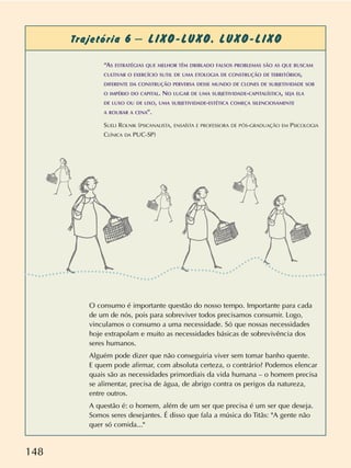 148
Trajetória 6 – LIXO-LUXO. LUXO-LIXO
O consumo é importante questão do nosso tempo. Importante para cada
de um de nós, pois para sobreviver todos precisamos consumir. Logo,
vinculamos o consumo a uma necessidade. Só que nossas necessidades
hoje extrapolam e muito as necessidades básicas de sobrevivência dos
seres humanos.
Alguém pode dizer que não conseguiria viver sem tomar banho quente.
E quem pode afirmar, com absoluta certeza, o contrário? Podemos elencar
quais são as necessidades primordiais da vida humana – o homem precisa
se alimentar, precisa de água, de abrigo contra os perigos da natureza,
entre outros.
A questão é: o homem, além de um ser que precisa é um ser que deseja.
Somos seres desejantes. É disso que fala a música do Titãs: "A gente não
quer só comida..."
“AS ESTRATÉGIAS QUE MELHOR TÊM DRIBLADO FALSOS PROBLEMAS SÃO AS QUE BUSCAM
CULTIVAR O EXERCÍCIO SUTIL DE UMA ETOLOGIA DE CONSTRUÇÃO DE TERRITÓRIOS,
DIFERENTE DA CONSTRUÇÃO PERVERSA DESSE MUNDO DE CLONES DE SUBJETIVIDADE SOB
O IMPÉRIO DO CAPITAL. NO LUGAR DE UMA SUBJETIVIDADE-CAPITALÍSTICA, SEJA ELA
DE LUXO OU DE LIXO, UMA SUBJETIVIDADE-ESTÉTICA COMEÇA SILENCIOSAMENTE
A ROUBAR A CENA”.
SUELI ROLNIK (PSICANALISTA, ENSAÍSTA E PROFESSORA DE PÓS-GRADUAÇÃO EM PSICOLOGIA
CLÍNICA DA PUC-SP)
 