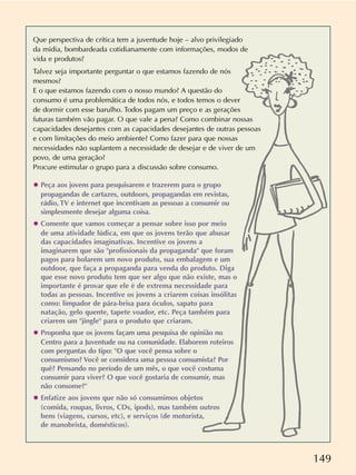 149
Que perspectiva de crítica tem a juventude hoje – alvo privilegiado
da mídia, bombardeada cotidianamente com informações, modos de
vida e produtos?
Talvez seja importante perguntar o que estamos fazendo de nós
mesmos?
E o que estamos fazendo com o nosso mundo? A questão do
consumo é uma problemática de todos nós, e todos temos o dever
de dormir com esse barulho. Todos pagam um preço e as gerações
futuras também vão pagar. O que vale a pena? Como combinar nossas
capacidades desejantes com as capacidades desejantes de outras pessoas
e com limitações do meio ambiente? Como fazer para que nossas
necessidades não suplantem a necessidade de desejar e de viver de um
povo, de uma geração?
Procure estimular o grupo para a discussão sobre consumo.
✸ Peça aos jovens para pesquisarem e trazerem para o grupo
propagandas de cartazes, outdoors, propagandas em revistas,
rádio, TV e internet que incentivam as pessoas a consumir ou
simplesmente desejar alguma coisa.
✸ Comente que vamos começar a pensar sobre isso por meio
de uma atividade lúdica, em que os jovens terão que abusar
das capacidades imaginativas. Incentive os jovens a
imaginarem que são "profissionais da propaganda" que foram
pagos para bolarem um novo produto, sua embalagem e um
outdoor, que faça a propaganda para venda do produto. Diga
que esse novo produto tem que ser algo que não existe, mas o
importante é provar que ele é de extrema necessidade para
todas as pessoas. Incentive os jovens a criarem coisas insólitas
como: limpador de pára-brisa para óculos, sapato para
natação, gelo quente, tapete voador, etc. Peça também para
criarem um "jingle" para o produto que criaram.
✸ Proponha que os jovens façam uma pesquisa de opinião no
Centro para a Juventude ou na comunidade. Elaborem roteiros
com perguntas do tipo: "O que você pensa sobre o
consumismo? Você se considera uma pessoa consumista? Por
quê? Pensando no período de um mês, o que você costuma
consumir para viver? O que você gostaria de consumir, mas
não consome?"
✸ Enfatize aos jovens que não só consumimos objetos
(comida, roupas, livros, CDs, ipods), mas também outros
bens (viagens, cursos, etc), e serviços (de motorista,
de manobrista, domésticos).
 