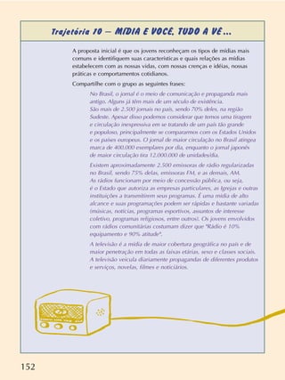 152
Trajetória 10 – MÍDIA E VOCÊ, TUDO A VÊ ...
A proposta inicial é que os jovens reconheçam os tipos de mídias mais
comuns e identifiquem suas características e quais relações as mídias
estabelecem com as nossas vidas, com nossas crenças e idéias, nossas
práticas e comportamentos cotidianos.
Compartilhe com o grupo as seguintes frases:
No Brasil, o jornal é o meio de comunicação e propaganda mais
antigo. Alguns já têm mais de um século de existência.
São mais de 2.500 jornais no país, sendo 70% deles, na região
Sudeste. Apesar disso podemos considerar que temos uma tiragem
e circulação inexpressiva em se tratando de um país tão grande
e populoso, principalmente se compararmos com os Estados Unidos
e os países europeus. O jornal de maior circulação no Brasil atingea
marca de 400.000 exemplares por dia, enquanto o jornal japonês
de maior circulação tira 12.000.000 de unidades/dia.
Existem aproximadamente 2.500 emissoras de rádio regularizadas
no Brasil, sendo 75% delas, emissoras FM, e as demais, AM.
As rádios funcionam por meio de concessão pública, ou seja,
é o Estado que autoriza as empresas particulares, as Igrejas e outras
instituições a transmitirem seus programas. É uma mídia de alto
alcance e suas programações podem ser rápidas e bastante variadas
(músicas, notícias, programas esportivos, assuntos de interesse
coletivo, programas religiosos, entre outros). Os jovens envolvidos
com rádios comunitárias costumam dizer que "Rádio é 10%
equipamento e 90% atitude".
A televisão é a mídia de maior cobertura geográfica no país e de
maior penetração em todas as faixas etárias, sexo e classes sociais.
A televisão veicula diariamente propagandas de diferentes produtos
e serviços, novelas, filmes e noticiários.
 