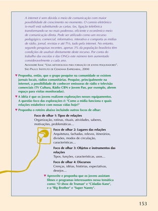 153
A internet é sem dúvida o meio de comunicação com maior
possibilidade de crescimento no momento. O correio eletrônico
(e-mail) está substituindo as cartas, fax, ligação telefônica
transformando-se no mais poderoso, eficiente e econômico meio
de comunicação direta. Pode ser utilizado como um recurso
pedagógico, comercial, informativo, interativo e comporta as mídias
de rádio, jornal, revistas e até TVs, tudo pela internet. No entanto,
segundo pesquisas recentes, apenas 3% da população brasileira têm
condições de usufruir diretamente deste recurso. Por conta do
trabalho das escolas e das ONGs este número tem aumentado
consideravelmente a cada ano.
ALEXANDRE ISAAC “UMA METODOLOGIA PARA FORMAÇÃO DE JOVENS PESQUISADORES”.
SÃO PAULO: INSTITUTO DE CIDADANIA EMPRESARIAL, 2004)
n Proponha, então, que o grupo pesquise na comunidade se existem
jornais locais, rádios comunitárias. Pesquise, principalmente na
internet, a possibilidade de conhecer emissoras de rádio e televisão
comerciais (TV Cultura, Rádio CBN e Jovem Pan, por exemplo, abrem
espaço para visitas monitoradas).
n A idéia é que os jovens realizem explorações nesses equipamentos.
A questão foco das explorações é: "Como a mídia funciona e quais
relações estabelece com nossas vidas hoje?"
n Proponha o roteiro abaixo incluindo outros focos de olhar:
Foco de olhar 1: Tipos de relações
Organização, rotinas, rituais, atividades, saberes,
motivações, problemáticas…
Foco de olhar 2: Lugares das relações
Arquitetura, fachadas, relevos, itinerários,
divisões, modos de circulação,
características…
Foco de olhar 3: Objetos e instrumentos das
relações
Tipos, funções, características, usos…
Foco de olhar 4: Discursos
Crenças, idéias, histórias, expectativas,
desejos…
n Aproveite e proponha que os jovens assistam
filmes e programas interessantes nessa temática
como: "O show de Truman" e "Cidadão Kane",
e o "Big Brother" e "Super Nanny".
 