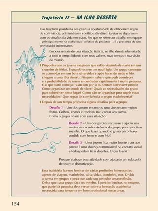 154
Trajetória 11 – NA ILHA DESERTA
Essa trajetória possibilita aos jovens a oportunidade de elaborarem regras
de convivência, administrarem conflitos, dividirem tarefas, se depararem
com os desafios da vida em grupo. No que se refere ao trabalho em equipe
– principalmente na elaboração coletiva de projetos –, é a presença de um
provocador interessante.
Embora se trate de uma situação fictícia, na ilha deserta eles estarão
a todo o tempo lidando com seus valores, suas crenças e sua visão
de mundo.
❚ Proponha que os jovens imaginem que estão viajando de navio em um
cruzeiro de férias. É quando ocorre um naufrágio. Um grupo consegue
se acomodar em um bote salva-vidas e após horas de medo e frio,
chegam a uma ilha deserta. Ninguém sabe o que pode acontecer
e a probabilidade de serem encontrados rapidamente é muito pequena.
É aí que tudo começa: "Cada um por si ou tentam sobreviver juntos?
Como organizar um modo de viver? Quais as necessidades do grupo
para sobreviver nesse lugar? Como vão se organizar para suprir essas
necessidades? Que regras de convivência o grupo estabeleceria?"
❚ Depois de um tempo proponha alguns desafios para o grupo:
Desafio 1 – Um dos garotos encontrou uma árvore com muitos
frutos. Colheu, comeu e resolveu não contar aos outros.
Como o grupo lidaria com essa situação?
Desafio 2 – Um dos garotos recusa-se a ajudar nas
tarefas para a sobrevivência do grupo, pois quer ficar
sozinho. O que fazer quando o grupo encontra-o
perdido com fome e com frio?
Desafio 3 – Uma jovem fica muito doente e ao que
parece é uma doença transmissível no contato social
e todos podem ficar doentes. O que fazer?
Procure elaborar essa atividade com ajuda de um educador
de teatro e dramatização.
❚ Essa trajetória faz-nos lembrar de várias profissões interessantes:
agente de viagem, marinheiro, salva-vidas, bombeiro, ator. Divida
a turma em grupos e peça que cada um pesquise uma profissão.
Deixe que cada grupo faça seu roteiro. É preciso lembrar, no entanto,
que parte da pesquisa deve versar sobre a formação acadêmica
necessária para tornar-se um bom profissional nestas áreas.
 