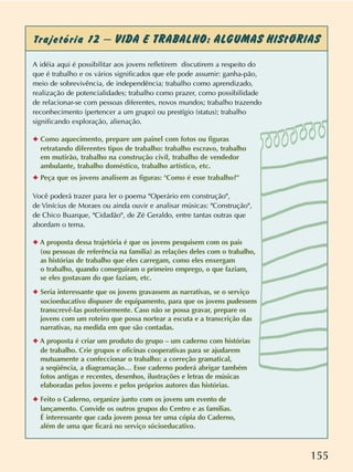 155
Trajetória 12 – VIDA E TRABALHO: ALGUMAS HIStÓRIAS
A idéia aqui é possibilitar aos jovens refletirem discutirem a respeito do
que é trabalho e os vários significados que ele pode assumir: ganha-pão,
meio de sobrevivência, de independência; trabalho como aprendizado,
realização de potencialidades; trabalho como prazer, como possibilidade
de relacionar-se com pessoas diferentes, novos mundos; trabalho trazendo
reconhecimento (pertencer a um grupo) ou prestígio (status); trabalho
significando exploração, alienação.
✦ Como aquecimento, prepare um painel com fotos ou figuras
retratando diferentes tipos de trabalho: trabalho escravo, trabalho
em mutirão, trabalho na construção civil, trabalho de vendedor
ambulante, trabalho doméstico, trabalho artístico, etc.
✦ Peça que os jovens analisem as figuras: "Como é esse trabalho?"
Você poderá trazer para ler o poema "Operário em construção",
de Vinícius de Moraes ou ainda ouvir e analisar músicas: "Construção",
de Chico Buarque, "Cidadão", de Zé Geraldo, entre tantas outras que
abordam o tema.
✦ A proposta dessa trajetória é que os jovens pesquisem com os pais
(ou pessoas de referência na família) as relações deles com o trabalho,
as histórias de trabalho que eles carregam, como eles enxergam
o trabalho, quando conseguiram o primeiro emprego, o que faziam,
se eles gostavam do que faziam, etc.
✦ Seria interessante que os jovens gravassem as narrativas, se o serviço
socioeducativo dispuser de equipamento, para que os jovens pudessem
transcrevê-las posteriormente. Caso não se possa gravar, prepare os
jovens com um roteiro que possa nortear a escuta e a transcrição das
narrativas, na medida em que são contadas.
✦ A proposta é criar um produto do grupo – um caderno com histórias
de trabalho. Crie grupos e oficinas cooperativas para se ajudarem
mutuamente a confeccionar o trabalho: a correção gramatical,
a seqüência, a diagramação… Esse caderno poderá abrigar também
fotos antigas e recentes, desenhos, ilustrações e letras de músicas
elaboradas pelos jovens e pelos próprios autores das histórias.
✦ Feito o Caderno, organize junto com os jovens um evento de
lançamento. Convide os outros grupos do Centro e as famílias.
É interessante que cada jovem possa ter uma cópia do Caderno,
além de uma que ficará no serviço sócioeducativo.
 