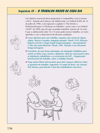 156
Trajetória 13 – O TRABALHO NOSSO DE CADA DIA
Um objetivo essencial dessa proposição é compartilhar com os jovens
o ECA – Estatuto da Criança e do Adolescente, Lei Federal 8.069, de 14
de julho de 1990, e em especial o capítulo V, "Do Direito à
Profissionalização e à Proteção no Trabalho", assim como a Lei Federal
10.097, de 2000, que diz que só podem trabalhar maiores de 16 anos.
E que o adolescente entre 14 e 16 anos pode exercer trabalho, só como
aprendiz e com a observância de diversas condições.
✜ Como abertura para esse trabalho, organize uma sessão de alguns
vídeos: "Braços cruzados, máquinas paradas", Brasil, 1979. Direção:
Roberto Gervitz e Sérgio Segall (longa-metragem – documentário)
e "Eles não usam black-tie", Brasil, 1981. Direção: Leon Hirszman
(longa-metragem).
✜ Convidem, de uma forma planejada, um advogado trabalhista para
assistir ao filme com a turma e debatê-lo, além de conversarem sobre
as legislações trabalhistas e as orientações da OIT – Organização
Internacional do Trabalho, sobre o trabalho infantil.
✜ Traga outros filmes interessantes para abrir espaços reflexivos sobre
as questões do trabalho. Sugerimos "O sonho de Rose", da cineasta
Tetê Moraes, para discutir a luta dos trabalhadores sem-terra.
 
