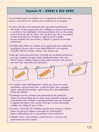 157
Trajetória 14 – DAQUI A DEZ ANOS
Essa atividade propõe um trabalho com as expectativas profissionais dos
jovens e a descoberta de caminhos para transformá-las em projetos.
o Comece fazendo um levantamento das expectativas profissionais
dos jovens. "O que gostariam de ser?" Estimule-os a buscar seus desejos
e reconhecer suas habilidades. Nenhuma profissão deve ser descartada
(com exceção das ilícitas, claro), mas não deixe que eles se acomodem
na falta de perspectiva. Verifique se algum jovem já trabalha
na área desejada. Em caso positivo, estimule-o a pensar em ascensão
profissional.
o Distribua duas folhas de cartolina ou de papel pardo para cada jovem.
Na primeira, devem colocar como título PRESENTE e na segunda,
FUTURO. Ofereça revistas, canetas, cola, tesoura, etc.
o Diga que começarão pelo futuro. Pensando em seu desejo profissional,
peça que imaginem em que estarão trabalhando daqui a dez anos.
Onde? Como o trabalho influencia suas vidas? Peça que cada um faça
um cartaz que represente sua expectativa.
o Em seguida, ainda individualmente, solicite que façam um cartaz
mostrando o que precisam fazer, a partir de agora, para conseguir
chegar onde querem (estudar o quê? Desenvolver que habilidades?
Mudar de cidade?).
o Terminada essa fase, promova uma apresentação das produções.
Veja se há uma profissão que se repete muito, pergunte ao grupo o que
é tão atrativo nela. Verifique se há uma profissão mais rara. Pergunte
se alguém desconhece essa carreira. Peça que o jovem interessado
explique aos colegas do que se trata.
o Incentive a discussão. Os caminhos traçados para alcançar o objetivo
futuro são possíveis? Alguma coisa pode ser acrescentada?
Quais as dificuldades que se apresentam? Como resolvê-las?
o Estimule visitas a universidades, escolas técnicas, conversas com
profissionais das áreas citadas.
PRESENTE FUTURO
PASSADO
 
