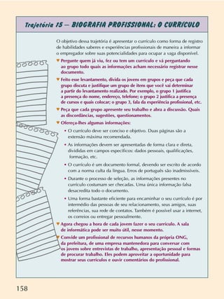 158
Trajetória 15 – BIOGRAFIA PROFISSIONAL: O CURRÍCULO
O objetivo dessa trajetória é apresentar o currículo como forma de registro
de habilidades saberes e experiências profissionais de maneira a informar
o empregador sobre suas potencialidades para ocupar a vaga disponível.
n Pergunte quem já viu, fez ou tem um currículo e vá perguntando
ao grupo todo quais as informações acham necessário registrar nesse
documento.
n Feito esse levantamento, divida os jovens em grupos e peça que cada
grupo discuta e justifique um grupo de itens que você vai determinar
a partir do levantamento realizado. Por exemplo, o grupo 1 justifica
a presença do nome, endereço, telefone; o grupo 2 justifica a presença
de cursos e quais colocar; o grupo 3, fala da experiência profissional, etc.
n Peça que cada grupo apresente seu trabalho e abra a discussão. Quais
as discordâncias, sugestões, questionamentos.
n Ofereça-lhes algumas informações:
• O currículo deve ser conciso e objetivo. Duas páginas são a
extensão máxima recomendada.
• As informações devem ser apresentadas de forma clara e direta,
divididas em campos específicos: dados pessoais, qualificações,
formação, etc.
• O currículo é um documento formal, devendo ser escrito de acordo
com a norma culta da língua. Erros de português são inadmissíveis.
• Durante o processo de seleção, as informações presentes no
currículo costumam ser checadas. Uma única informação falsa
desacredita todo o documento.
• Uma forma bastante eficiente para encaminhar o seu currículo é por
intermédio das pessoas de seu relacionamento, seus amigos, suas
referências, sua rede de contatos. Também é possível usar a internet,
os correios ou entregar pessoalmente.
n Agora chegou a hora de cada jovem fazer o seu currículo. A sala
de informática pode ser muito útil, nesse momento.
n Convide um profissional de recursos humanos da própria ONG,
da prefeitura, de uma empresa mantenedora para conversar com
os jovens sobre entrevistas de trabalho, apresentação pessoal e formas
de procurar trabalho. Eles podem aproveitar a oportunidade para
mostrar seus currículos e ouvir comentários do profissional.
 