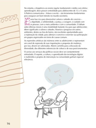 16
No entanto, a freqüência ao ensino regular fundamental e médio com efetiva
aprendizagem, deve possuir centralidade para adolescentes de 12 a 15 anos.
A fluência comunicativa – leitura e escrita – são ferramentas fundamentais
para assegurar um bom trânsito no mundo societário.
uma fase rica para desenvolver valores e atitudes de convívio –
a dignidade, a solidariedade, a justiça, a coragem, o cuidado com
as pessoas, com o meio ambiente e com a comunidade. O debate
sobre dilemas morais é uma modalidade bastante rica para que adolescentes
dêem significado a valores e atitudes. Passeios e pesquisas em outros
ambientes, dentro ou fora do bairro, são excelentes oportunidades para
a exploração da cidade, para adensar o convívio e exercitar sua participação
em grupos organizados em torno de causas comuns.
As expressões artísticas são inúmeras entre os adolescentes e representam
um canal de expressão de suas inquietações e propostas de mudança,
por isso, devem ser valorizadas. Abrem caminho para a discussão da
diversidade, dos diferentes referenciais de cultura e de seus posicionamentos.
O acesso aos serviços das políticas sociais deve ser constantemente
estimulado. O esporte, a cultura, o aprendizado das tecnologias digitais
e multimídia e projetos de intervenção na comunidade ganham especial
relevância.
 