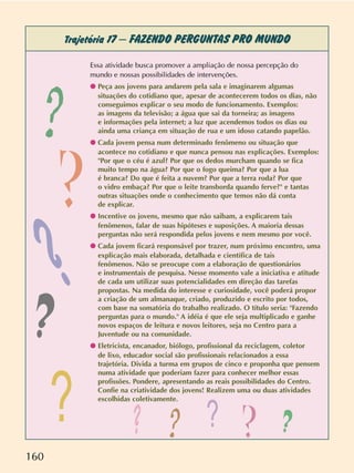 160
Trajetória 17 –FAZENDO PERGUNTAS PRO MUNDO
Essa atividade busca promover a ampliação de nossa percepção do
mundo e nossas possibilidades de intervenções.
q Peça aos jovens para andarem pela sala e imaginarem algumas
situações do cotidiano que, apesar de acontecerem todos os dias, não
conseguimos explicar o seu modo de funcionamento. Exemplos:
as imagens da televisão; a água que sai da torneira; as imagens
e informações pela internet; a luz que acendemos todos os dias ou
ainda uma criança em situação de rua e um idoso catando papelão.
q Cada jovem pensa num determinado fenômeno ou situação que
acontece no cotidiano e que nunca pensou nas explicações. Exemplos:
"Por que o céu é azul? Por que os dedos murcham quando se fica
muito tempo na água? Por que o fogo queima? Por que a lua
é branca? Do que é feita a nuvem? Por que a terra roda? Por que
o vidro embaça? Por que o leite transborda quando ferve?" e tantas
outras situações onde o conhecimento que temos não dá conta
de explicar.
q Incentive os jovens, mesmo que não saibam, a explicarem tais
fenômenos, falar de suas hipóteses e suposições. A maioria dessas
perguntas não será respondida pelos jovens e nem mesmo por você.
q Cada jovem ficará responsável por trazer, num próximo encontro, uma
explicação mais elaborada, detalhada e científica de tais
fenômenos. Não se preocupe com a elaboração de questionários
e instrumentais de pesquisa. Nesse momento vale a iniciativa e atitude
de cada um utilizar suas potencialidades em direção das tarefas
propostas. Na medida do interesse e curiosidade, você poderá propor
a criação de um almanaque, criado, produzido e escrito por todos,
com base na somatória do trabalho realizado. O título seria: "Fazendo
perguntas para o mundo." A idéia é que ele seja multiplicado e ganhe
novos espaços de leitura e novos leitores, seja no Centro para a
Juventude ou na comunidade.
q Eletricista, encanador, biólogo, profissional da reciclagem, coletor
de lixo, educador social são profissionais relacionados a essa
trajetória. Divida a turma em grupos de cinco e proponha que pensem
numa atividade que poderiam fazer para conhecer melhor essas
profissões. Pondere, apresentando as reais possibilidades do Centro.
Confie na criatividade dos jovens! Realizem uma ou duas atividades
escolhidas coletivamente.
? ?
?
?
?
?
?
? ?
?
 