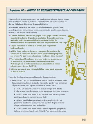 161
Trajetória 18 –ÍNDICE DE DESENVOLVIMENTO DE CIDADANIA
Esta sequência se apresenta como um modo provocativo de fazer o grupo
pensar sobre os valores e práticas a serem levados em conta quando se
discute Cidadania, Direitos e Responsabilidades.
As questões abordadas nos testes podem fornecer um "gancho" que
permite perceber como nossas práticas, em relação a outras, constroem o
mundo, a sociedade e nós mesmos.
✺ Comece dividindo a turma em grupos. Cada grupo constrói um teste
(questionário, tabela de pontos e resultados) de acordo com tema
sorteado: índice de responsabilidade ambiental, índice de
desenvolvimento da autonomia, índice de responsabilidade com corpo.
✺ Depois trocam-se os testes e os jovens, que respondem
individualmente.
✺ A idéia é que os jovens façam as contagens dos pontos e daí
conheçam os resultados do teste. Você poderá então perguntar
aos jovens: "O que vocês acharam do resultado? É isso mesmo?"
✺ Você poderá problematizar e provocar os jovens a repensarem
as alternativas, as pontuações e os resultados criados.
Pode-se aplicar os testes com crianças, educadores e outros
adolescentes e jovens da ONG.
✺ Saliente que essa é uma estratégia lúdica e que ajuda a pensar
as nossas práticas.
Exemplos de alternativas para elaboração do questionário:
1 – Perto de sua casa houve enchente e muitas famílias perderam tudo.
Provisoriamente, foram abrigadas na escola, que teve de remanejar
algumas classes para o pátio e dispensar outras. Você:
a – Acha um absurdo, pois você e seus colegas têm direito
à educação e esse direito não pode ser negado de forma nenhuma.
b – Acha ótimo, pois assim ficará uns dias sem aulas e poderá
participar daquele campeonato de skate.
c – Como medida bem provisória e de emergência não há
problema, desde que os responsáveis cuidem de providenciar
abrigo mais adequado para as famílias.
d – Acha ótimo, pois assim poderá ajudar o pessoal que perdeu
tudo na enchente. Isso é mais "cidadão" do que assistir às aulas.
 