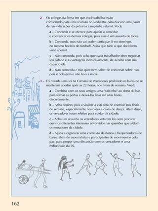 162
2 – Os colegas da firma em que você trabalha estão
convidando para uma reunião no sindicato, para discutir uma pauta
de reivindicações da próxima campanha salarial. Você:
a – Concorda e se oferece para ajudar a convidar
e convencer os demais colegas, pois esse é um assunto de todos.
b – Concorda, mas não vai poder participar (é no domingo,
no mesmo horário do futebol). Avisa que tudo o que decidirem
você apoiará.
c – Não concorda, pois acha que cada trabalhador deve negociar
seu salário e as vantagens individualmente, de acordo com sua
capacidade.
d – Não concorda e não quer nem saber de conversar sobre isso,
pois é bobagem e não leva a nada.
3 – Foi votada uma lei na Câmara de Vereadores proibindo os bares de se
manterem abertos após as 22 horas, nos finais de semana. Você:
a – Combina com os seus amigos uma "caixinha" ao dono do bar,
para fechar as portas e deixá-los ficar até altas horas,
discretamente.
b – Acha correto, pois a violência está fora de controle nos finais
de semana, especialmente nos bares e casas de dança. Além disso,
os vereadores foram eleitos para cuidar da cidade.
c – Acha um absurdo os vereadores votarem leis sem procurar
ouvir os diferentes interesses envolvidos nas questões que afetam
os moradores da cidade.
d – Ajuda a organizar uma comissão de donos e freqüentadores de
bares, além de especialistas e participantes de movimentos pela
paz, para propor uma discussão com os vereadores e uma
rediscussão da lei.
 