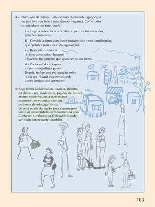 163
4 – Num jogo de futebol, uma decisão claramente equivocada
do juiz leva seu time a uma derrota fragorosa. Como todos
os torcedores do time, você:
a – Xinga a mãe e toda a família do juiz, incluindo as dez
gerações anteriores.
b – Convida a turma para bater naquele juiz e nos bandeirinhas,
que corroboraram a decisão equivocada.
c – Desconta na torcida
do time adversário, chutando
e batendo no primeiro que aparecer na sua frente.
d – Conta até dez e espera
a raiva momentânea passar.
Depois, redige uma reclamação sobre
o juiz ao tribunal esportivo e pede
a seus amigos para assinarem.
✺ Aqui temos ambientalista, skatista, membro
da defesa civil, sindicalista, jogador de futebol,
árbitro esportivo. Seria interessante
promover um encontro com um
professor de educação física
de uma escola da região para conversarem
sobre as possibilidades profissionais da área.
Conhecer o trabalho da Defesa Civil pode
ser muito interessante, também.
 