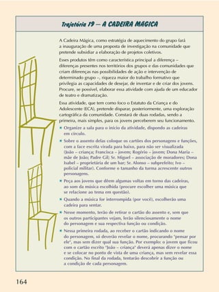 164
Trajetória 19 –A CADEIRA MÁGICA
A Cadeira Mágica, como estratégia de aquecimento do grupo fará
a inauguração de uma proposta de investigação na comunidade que
pretende subsidiar a elaboração de projetos coletivos.
Esses produtos têm como característica principal a diferença –
diferenças presentes nos territórios dos grupos e das comunidades que
criam diferenças nas possibilidades de ação e intervenção de
determinado grupo –, riqueza maior do trabalho formativo que
privilegia as capacidades de desejar, de inventar e de criar dos jovens.
Procure, se possível, elaborar essa atividade com ajuda de um educador
de teatro e dramatização.
Essa atividade, que tem como foco o Estatuto da Criança e do
Adolescente (ECA), pretende disparar, posteriormente, uma exploração
cartográfica da comunidade. Constará de duas rodadas, sendo a
primeira, mais simples, para os jovens perceberem seu funcionamento.
✱ Organize a sala para o início da atividade, dispondo as cadeiras
em círculo.
✱ Sobre o assento delas coloque os cartões dos personagens e funções,
com a face escrita virada para baixo, para não ser visualizada
(João – criança; Francisca – jovem; Rogério – jovem; Dona Maria –
mãe de João; Padre Gil; Sr. Miguel – associação de moradores; Dona
Isabel – proprietária de um bar; Sr. Alonso – subprefeito; Ivo –
policial militar). Conforme o tamanho da turma acrescente outros
personagens.
✱ Peça aos jovens que dêem algumas voltas em torno das cadeiras,
ao som da música escolhida (procure escolher uma música que
se relacione ao tema em questão).
✱ Quando a música for interrompida (por você), escolherão uma
cadeira para sentar.
✱ Nesse momento, terão de retirar o cartão do assento e, sem que
os outros participantes vejam, lerão silenciosamente o nome
do personagem e sua respectiva função ou condição.
✱ Nessa primeira rodada, ao receber o cartão indicando o nome
do personagem, só deverão revelar o nome, procurando "pensar por
ele", mas sem dizer qual sua função. Por exemplo: o jovem que ficou
com o cartão escrito "João – criança" deverá apenas dizer o nome
e se colocar no ponto de vista de uma criança, mas sem revelar essa
condição. No final da rodada, tentarão descobrir a função ou
a condição de cada personagem.
 