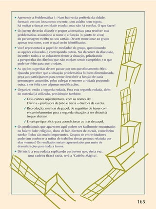 165
✱ Apresente a Problemática 1: Num bairro da periferia da cidade,
formado em um loteamento recente, sem asfalto nem esgoto,
há muitas crianças em idade escolar, mas não há escolas. O que fazer?
✱ Os jovens deverão discutir e propor alternativas para resolver essa
problemática, assumindo o nome e a função (o ponto de vista)
do personagem escrito no seu cartão. Devem mencionar ao grupo
apenas seu nome, com o qual serão identificados.
✱ Você representará o papel de mediador do grupo, questionando
as opções colocadas e contrapondo outras. No decorrer da discussão,
incentive todos a se colocarem frente à situação, priorizando
a perspectiva dos direitos que não estejam sendo cumpridos e o que
pode ser feito para que o sejam.
✱ As opções sugeridas devem passar por um questionamento ético.
Quando perceber que a situação problemática foi bem dimensionada,
peça aos participantes para tentar descobrir a função de cada
personagem assumido, pelos colegas e encerre a rodada propondo
outra, a ser feita com algumas modificações.
✱ Organize, então a segunda rodada. Para esta segunda rodada, além
do material já utilizado, providencie também:
 Dois cartões suplementares, com os nomes de:
Davina – professora de João e Lúcia – diretora da escola.
 Reprodução, em tiras de papel, de sugestões de frases com
encaminhamentos para a segunda situação, a ser discutida
(segue abaixo).
 Envelope tipo ofício para acondicionar as tiras de papel.
✱ Os profissionais que aparecem aqui podem ser facilmente encontrados
no bairro: líder religioso, dono de bar, diretora de escola, conselheiro
tutelar. Todos são muito importantes. Grupos de entrevistadores
poderiam conhecer a rotina de trabalho dessas pessoas relatada por
elas mesmas! Os resultados seriam apresentados por meio de
dramatizações para toda a turma.
✱ Dê início a essa rodada explicando aos jovens que, desta vez,
uma cadeira ficará vazia, será a Cadeira Mágica.
 
