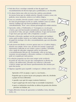 167
✱ Nela deve ficar o envelope contendo as tiras de papel com
encaminhamentos de diversos tipos para a problemática a ser discutida.
✱ Os alunos darão uma volta em torno das cadeiras, procedendo
da mesma forma que na rodada anterior. Quando a música cessar, não
poderão, nesse momento, sentar-se na Cadeira Mágica.
✱ Uma vez sentados, deverão assumir o nome e a função (e o ponto
de vista) do personagem escrito no cartão, também como na rodada
anterior. Explique que não haverá problemas se alguém,
coincidentemente, ficar com o mesmo personagem da rodada anterior.
✱ Apresente, então, a Problemática 2: Conseguiu-se a escola para
o bairro, que está funcionando normalmente, mas João deixou de ir
à escola há 21 dias, sem que a família soubesse. O que está havendo?
O que fazer para que João volte a freqüentar a escola?
✱ Durante a discussão, qualquer um dos personagens, por qualquer
razão, pode escolher sentar-se na Cadeira Mágica, retirar uma tira
de papel do envelope e ler alto o encaminhamento, que será discutido
com o grupo.
✱ Cada jovem tem direito a recorrer apenas uma vez à Cadeira Mágica,
durante essa rodada. Nesse caso, ele deixa de assumir o papel que
representava (indicado no seu cartão) e passa a mediar a atividade,
com a ajuda do educador, enquanto estiver em discussão
o encaminhamento lido por ele. Terminando, volta ao seu lugar,
reassume seu personagem, a discussão continua e a Cadeira Mágica
pode ser ocupada por outra pessoa.
✱ As soluções propostas nas tiras nem sempre serão aceitáveis,
do ponto de vista ético (ou por não contemplarem os direitos da
criança e do adolescente), devendo você observar a discussão
e intervir sempre que não houver questionamentos das mesmas por
parte dos jovens.
✱ Algumas sugestões para expandir e enriquecer o debate sobre o ECA:
Apresente o ECA ao grupo, o que é, a sua função…
Proponha que os jovens façam uma pesquisa sobre ele, dividindo
o grupo em focos diferentes:
• quando e por quê ele surgiu (contexto histórico);
• qual o papel que ele exerce hoje na sociedade (conjuntura);
• quais as instituições envolvidas na defesa da garantia dos direitos
previstos no Estatuto, etc.
✱ Sugira diferentes formas de apresentar os trabalhos: texto, desenho,
teatro, etc.
 