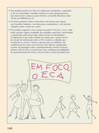 168
✱ Essa pesquisa poderá ser feita via exploração cartográfica, mapeando
se há na comunidade conselhos tutelares e outros grupos/pessoas
que atuam nesse campo ou pela internet, acessando literaturas sobre
o tema em bibliotecas, etc.
✱ Os jovens poderão realizar entrevistas com pessoas que atuam
em Conselhos Tutelares, com lideranças comunitárias, e até articular
colóquios sobre o tema no Centro.
✱ Você poderá organizar com o grupo um painel: Em foco, o Eca, onde
serão expostos alguns resultados dos trabalhos anteriores, selecionados
e organizados pela turma toda, sejam escritos ou desenhados.
O importante é que todos tenham em mente que o painel servirá
de veículo de informação sobre o ECA à todos os cidadãos que
circularem no serviço. Chame a atenção para os cuidados com
a publicação dos textos, que deverão estar legíveis, organizados,
escritos em linguagem clara e gramaticalmente correta. Promova
leituras críticas entre os autores para que verifiquem possibilidades
de aprimoramento dos textos, reescrevendo-os antes de publicá-los.
 