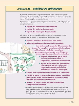 169
,Trajetória 20 –CENÁRIOS DA COMUNIDADE
A proposta de trabalho a seguir consiste em fazer com que os jovens
circulem pela comunidade, expandindo os trajetos de maneira a produzir
novos olhares e ações para os territórios.
Apresente-a ao grupo e forme subgrupos misturados. Cada subgrupo terá
a seguinte função:
✦ Explorar dez problemáticas da comunidade.
✦ Explorar dez potências da comunidade.
✦ Explorar dez personagens da comunidade.
Inicie com os termos – problemática, potência, personagem – com
o objetivo de promover a compreensão desses conceitos.
✦ Proponha uma chuva de idéias sobre esses termos.
✦ Solicite que os jovens registrem as idéias em tarjetas.
✦ Você também pode apresentar diferentes acepções
termos. Por exemplo: o conceito de potência na física,
na filosofia e na psicologia; o conceito de
personagem na dramaturgia, na sociologia, na
antropologia. Coloque-os também em tarjetas.
✦ Pergunte aos jovens em que as idéias
e os conceitos se relacionam, se
tangenciam e em que elas se diferenciam.
✦ A partir da discussão, crie agrupamentos
com as tarjetas até que o grupo possa
chegar a um conceito próprio sobre
problemática, potência e personagem.
✦ A seguir inicie o planejamento da exploração na comunidade.
✦ Convide os jovens a conversar livremente sobre a comunidade
em que vivem, tendo em vista a função atribuída ao grupo:
potências, personagens ou problemáticas.
✦ Peça para os grupos criarem um plano de exploração
cartográfica que contemple:
• Perímetro da exploração (ofereça o mapa da região para que
os grupos delimitem o perímetro da exploração cartográfica;
para que eles se localizem; localizem os equipamentos que irão
visitar; como farão para se deslocar; etc.).
 