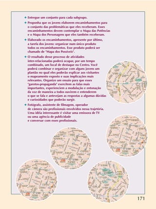 171
✦ Entregue um conjunto para cada subgrupo.
✦ Proponha que os jovens elaborem encaminhamentos para
o conjunto das problemáticas que eles receberam. Esses
encaminhamentos devem contemplar o Mapa das Potências
e o Mapa dos Personagens que eles também receberam.
✦ Elaborado os encaminhamentos, apresente por último,
a tarefa dos jovens: organizar num único produto
todos os encaminhamentos. Esse produto poderá ser
chamado de Mapa dos Possíveis.
✦ O resultado desse processo de atividades
inter-relacionadas poderá ocupar, por um tempo
combinado, um local de destaque no Centro. Você
poderá combinar e organizar com alguns jovens um
plantão no qual eles poderão explicar aos visitantes
o mapeamento exposto e suas implicações mais
relevantes. Organize um ensaio para que esses
garotos-propaganda exercitem as falas mais
importantes, experienciem a modulação e entonação
da voz de maneira a todos ouvirem e entenderem
o que se fala e antevejam as respostas a algumas dúvidas
e curiosidades que poderão surgir.
✦ Fotógrafo, assistente de filmagem, operador
de câmera são profissionais envolvidos nessa trajetória.
Uma idéia interessante é visitar uma emissora de TV
ou uma agência de publicidade
e conversar com esses profissionais.
 