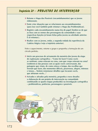 172
Trajetória 21 – PROJETOS DE INTERVENÇÃO
❁ Retome o Mapa dos Possíveis (encaminhamentos) que os jovens
elaboraram.
❁ Tente criar situações que se relacionem aos encaminhamentos
(para isso você também pode retomar o Mapa das Problemáticas).
❁ Registre cada encaminhamento numa tira de papel (lembre-se de que
as tiras com os nomes dos personagens da comunidade e suas
respectivas funções já foram feitas pelos jovens na atividade anterior.
É só retomar.).
❁ Realize com os jovens, então, a segunda rodada da experiência da
Cadeira Mágica (veja a trajetória anterior).
Feito o aquecimento, retome o grupo e proponha a formação de um
círculo perfeito.
❁ Inicie um processo de avivamento da memória dos jovens da etapa
de exploração cartográfica – Como foi fazer? Como vocês
se sentiram, como estavam na cena, com que corpo estavam na cena?
Lembrem-se das pessoas com as quais vocês conversaram, das
paisagens que viram, de como estava o tempo, das escolhas que
tiveram que fazer, dos momentos difíceis, prazerosos, alegres, intensos
e tensos… Tentem rememorar detalhes que tocaram vocês,
que afetaram vocês…
❁ Avivados e ativados pela memória, proponha o novo desafio:
a elaboração de um projeto de intervenção na comunidade
combinando os quatro mapas produzidos na investigação cartográfica
– problemáticas, potências, personagens e possíveis.
 