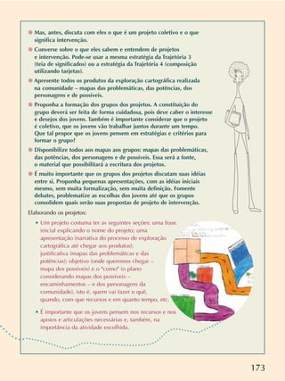 173
❁ Mas, antes, discuta com eles o que é um projeto coletivo e o que
significa intervenção.
❁ Converse sobre o que eles sabem e entendem de projetos
e intervenção. Pode-se usar a mesma estratégia da Trajetória 3
(teia de significados) ou a estratégia da Trajetória 4 (composição
utilizando tarjetas).
❁ Apresente todos os produtos da exploração cartográfica realizada
na comunidade – mapas das problemáticas, das potências, dos
personagens e de possíveis.
❁ Proponha a formação dos grupos dos projetos. A constituição do
grupo deverá ser feita de forma cuidadosa, pois deve caber o interesse
e desejos dos jovens. Também é importante considerar que o projeto
é coletivo, que os jovens vão trabalhar juntos durante um tempo.
Que tal propor que os jovens pensem em estratégias e critérios para
formar o grupo?
❁ Disponibilize todos aos mapas aos grupos: mapas das problemáticas,
das potências, dos personagens e de possíveis. Essa será a fonte,
o material que possibilitará a escritura dos projetos.
❁ É muito importante que os grupos dos projetos discutam suas idéias
entre si. Proponha pequenas apresentações, com as idéias iniciais
mesmo, sem muita formalização, sem muita definição. Fomente
debates, problematize as escolhas dos jovens até que os grupos
consolidem quais serão suas propostas de projeto de intervenção.
Elaborando os projetos:
• Um projeto costuma ter as seguintes seções: uma frase
inicial explicando o nome do projeto; uma
apresentação (narrativa do processo de exploração
cartográfica até chegar aos produtos);
justificativa (mapas das problemáticas e das
potências); objetivo (onde queremos chegar –
mapa dos possíveis) e o como (o plano
considerando mapas dos possíveis –
encaminhamentos – e dos personagens da
comunidade), isto é, quem vai fazer o quê,
quando, com que recursos e em quanto tempo, etc.
• É importante que os jovens pensem nos recursos e nos
apoios e articulações necessárias e, também, na
importância da atividade escolhida.
 