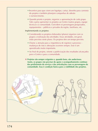 174
• Incentive para que criem um logotipo, cartaz, desenho para camiseta
do projeto e também planejem campanhas de adesão
e esclarecimento.
• Quando pronto o projeto, organize a apresentação de cada grupo.
Vale a pena apresentar os projetos ao Centro (outros grupos, equipe
técnica) e à comunidade. Convidem os personagens pesquisados,
equipamentos – públicos e privados da região, familiares, etc.
Implementando os projetos:
• Considerando os projetos elaborados (planos) organize com os
grupos a realização das atividades. Essas atividades, em geral,
estão previstas neste plano. Os projetos têm um tempo previsto.
• Chame a atenção para a importância de registrar o processo –
mudanças de rota e alterações ocorrem sempre. Esse é um
aprendizado muito importante.
• Ao final do projeto, oriente a publicização dos resultados alcançados
para o Centro e para a comunidade.
❁ Projetos são sempre exigentes e, quando bons, são audaciosos.
Assim, os grupos vão precisar do apoio e acompanhamento contínuo
dos profissionais do serviço e das articulações com os personagens da
comunidade. Essa é condição básica para a viabilidade dos projetos.
 