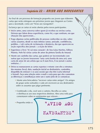 175
Trajetória 22 – AVISO AOS NAVEGANTES
Ao final de um processo de formação proponha aos jovens que elaborem
cartas que serão entregues aos próximos jovens que chegarem ao Centro
para a Juventude, como um Aviso aos navegantes.
Esclareça que as cartas só serão abertas pelos novos participantes.
✸ Inicie antes, uma conversa sobre quem já recebeu ou enviou cartas.
Deixem que falem dessa experiência, como foi, o que sentiram, em que
situação elas apareceram…
✸ Traga algumas cartas publicadas de pessoas conhecidas ou não, sobre
vários assuntos, desde os mais íntimos (amor, amizade, confidências,
pedidos…) até cartas de reclamação e denúncia, das que aparecem na
seção específica dos jornais – a seção do leitor.
✸ Sugerimos o livro Aí vai meu coração, de Ana Luisa Martins, Editora
Planeta. Nele há várias cartas de amor da pintora Tarsila do Amaral.
✸ Monte um cantinho das cartas, que poderá ser incrementado com
outras que os jovens trouxerem: uma carta bonita do meu avô, uma
carta de amor de um artista que eu li num livro, li no jornal e assino
embaixo…
✸ Deixe-os manusearem as cartas expostas e retome com eles a estrutura
das mesmas (local, data, saudação inicial ao destinatário, conteúdos,
despedida do emissor) e os usos sociais que elas têm (carta informal
e formal). Faça uma relação entre e-mail e carta para que eles comentem
as diferenças e semelhanças entre um e outro jeito de se comunicar.
• Monte uma brincadeira: escrever cartas entre amigos. Os amigos
do grupo serão sorteados e cada um escreverá ao seu destinatário
sobre os assuntos que julgar pertinente.
• Combinado o dia, você será o carteiro. Recolha as cartas
e distribua-as aos seus respectivos destinos. Abra uma roda para
comentarem sobre os sentimentos que rolaram…
• Proponha então o:
AVISO AOS
NAVEGANTES
 
