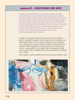 176
Trajetória 23 – GRAFITISMO COM ARTE
O GRAFITAR QUE SE DIFUNDE DE FORMA INTENSA NOS CENTROS URBANOS É UMA FORMA
DE EXPRESSÃO ARTÍSTICA E HUMANA. É IMPOSSÍVEL DISSOCIÁ-LA DO PRINCÍPIO DA LIBERDADE
DE EXPRESSÃO. TEM COMO SUPORTE PARA SUA REALIZAÇÃO NÃO SOMENTE O MURO, MAS A CIDADE
COMO UM TODO. POSTES, CALÇADAS E VIADUTOS SÃO PREENCHIDOS POR ENIGMÁTICAS IMAGENS,
MUITAS VEZES REPETIDAS À EXAUSTÃO, CARACTERÍSTICA HERDADA DO POP ART. SÃO POSTURAS
DIFERENTES, COM RESULTADOS PLÁSTICOS DIFERENTES. O GRAFITE ACEITA DIALOGAR COM A CIDADE
DE FORMA INTERATIVA, TANTO QUE AO DEIXAR O NÚMERO DO TELEFONE ASSINALADO, FICA CARA
A CARA COM O PROPRIETÁRIO DO ESPAÇO. TALVEZ, UM DIA, TODO CENTRO URBANO, APESAR
DE CAÓTICO, POSSA SE TORNAR UMA GRANDE GALERIA DE ARTE A CÉU ABERTO.
CELSO GITAHY (GRAFITEIRO, ARTISTA PLÁSTICO)
O grafite é a designação dada às pinturas feitas em muros, paredes,
postes e calçadas dos grandes centros urbanos. Muitos consideram esta
manifestação artística como um ato de vandalismo, pois confunde-se
com a pichação, que só tem a intenção de danificar espaços públicos.
O grande objetivo do grafiteiro é expor desenhos como pinturas que
utilizam o espaço público como suporte. De forma organizada, hoje
existem muitos artistas espalhados pelo mundo empenhados em dialogar
com a cidade.
Nesta trajetória, vamos mergulhar neste universo que une protesto e arte!
 