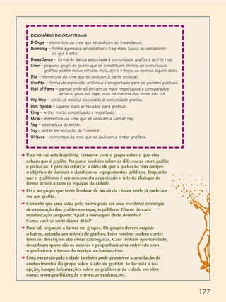 177
➔ Para iniciar esta trajetória, converse com o grupo sobre o que eles
acham que é grafite. Pergunte também sobre as diferenças entre grafite
e pichação. É preciso reforçar a idéia de que a pichação tem sempre
o objetivo de destruir e danificar os equipamentos públicos. Enquanto
que o grafitismo é um movimento organizado e intenta dialogar de
forma artística com os espaços da cidade.
➔ Peça ao grupo que tente lembrar de locais da cidade onde já puderam
ver um grafite.
➔ Comente que uma saída pelo bairro pode ser uma excelente estratégia
de exploração dos grafites em espaços públicos. Diante de cada
manifestação pergunte: Qual a mensagem deste desenho?
Como você se sente diante dele?
➔ Para tal, organize a turma em grupos. Os grupos devem mapear
o bairro, criando um roteiro de grafites. Estes roteiros podem conter
fotos ou descrições das obras catalogadas. Caso tenham oportunidade,
descubram quem são os autores e proponham uma entrevista com
o grafiteiro e a turma do serviço socioeducativo.
➔ Uma excursão pela cidade também pode promover a ampliação de
conhecimentos do grupo sobre a arte de grafitar. Se for esta a sua
opção, busque informações sobre os grafiteiros da cidade em sites
como: www.graffiti.org.br e www.arteurbana.net.
DICIONÁRIO DO GRAFITISMO
B-Boys – elementos da crew que se dedicam ao breakdance.
Bombing – forma agressiva de espalhar o tag; mais ligada ao vandalismo
do que à arte.
BreakDance – forma de dança associada à comunidade grafite e ao Hip Hop.
Crew – pequeno grupo de jovens que se constituem dentro da comunidade
grafite; podem incluir writers, mc's, dj's e b-boys, ou apenas alguns deles.
Dj's – elementos da crew que se dedicam à parte musical.
Grafite – forma de expressão artística transportada para as paredes públicas.
Hall of Fame – parede onde só pintam os mais respeitados e consagrados
writers; pode ser legal, mas na maioria das vezes não o é.
Hip Hop – estilo de música associado à comunidade grafite.
Hot Spots – lugares mais arriscados para grafitar.
King – writer muito conceituado e respeitado.
Mc's – elementos da crew que se dedicam a cantar rap.
Tag – assinatura do writer.
Toy – writer em iniciação de carreira.
Writers – elementos da crew que se dedicam a pintar grafites.
 
