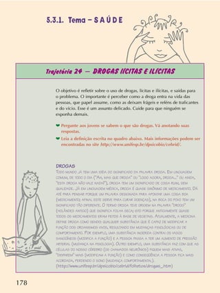 178
Trajetória 24 – DROGAS lÍCITAS E ILÍCITAS
O objetivo é refletir sobre o uso de drogas, lícitas e ilícitas, e saídas para
o problema. O importante é perceber como a droga entra na vida das
pessoas, que papel assume, como as deixam frágeis e reféns de traficantes
e do vício. Esse é um assunto delicado. Cuide para que ninguém se
exponha demais.
❤ Pergunte aos jovens se sabem o que são drogas. Vá anotando suas
respostas.
❤ Leia a definição escrita no quadro abaixo. Mais informações podem ser
encontradas no site http://www.unifesp.br/dpsicobio/cebrid/.
DROGAS
TODO MUNDO JÁ TEM UMA IDÉIA DO SIGNIFICADO DA PALAVRA DROGA. EM LINGUAGEM
COMUM, DE TODO O DIA (AH, MAS QUE DROGA OU LOGO AGORA, DROGA... OU AINDA,
ESTA DROGA NÃO VALE NADA!), DROGA TEM UM SIGNIFICADO DE COISA RUIM, SEM
QUALIDADE. JÁ EM LINGUAGEM MÉDICA, DROGA É QUASE SINÔNIMO DE MEDICAMENTO. DÁ
ATÉ PARA PENSAR PORQUE UM PALAVRA DESIGNADA PARA APONTAR UMA COISA BOA
(MEDICAMENTO; AFINAL ESTE SERVE PARA CURAR DOENÇAS), NA BOCA DO POVO TEM UM
SIGNIFICADO TÃO DIFERENTE. O TERMO DROGA TEVE ORIGEM NA PALAVRA DROOG
(HOLÂNDES ANTIGO) QUE SIGNIFICA FOLHA SECA; ISTO PORQUE ANTIGAMENTE QUASE
TODOS OS MEDICAMENTOS ERAM FEITOS À BASE DE VEGETAIS. ATUALMENTE, A MEDICINA
DEFINE DROGA COMO SENDO: QUALQUER SUBSTÂNCIA QUE É CAPAZ DE MODIFICAR A
FUNÇÃO DOS ORGANISMOS VIVOS, RESULTANDO EM MUDANÇAS FISIOLÓGICAS OU DE
COMPORTAMENTO. POR EXEMPLO, UMA SUBSTÂNCIA INGERIDA CONTRAI OS VASOS
SANGÜÍNEOS (MODIFICA A FUNÇÃO) E A PESSOA PASSA A TER UM AUMENTO DE PRESSÃO
ARTERIAL (MUDANÇA NA FISIOLOGIA). OUTRO EXEMPLO, UMA SUBSTÂNCIA FAZ COM QUE AS
CÉLULAS DO NOSSO CÉREBRO (OS CHAMADOS NEURÔNIOS) FIQUEM MAIS ATIVAS,
DISPAREM MAIS (MODIFICAM A FUNÇÃO) E COMO CONSEQÜÊNCIA A PESSOA FICA MAIS
ACORDADA, PERDENDO O SONO (MUDANÇA COMPORTAMENTAL).
(http://www.unifesp.br/dpsicobio/cebrid/folhetos/drogas_.htm)
5.3.1. Tema – S A Ú D E
 