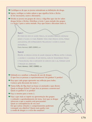 179
TEXTO 1
DO PONTO DE VISTA DA SAÚDE PÚBLICA, OS MAIORES INIMIGOS CONTINUAM
SENDO O ÁLCOOL E O FUMO. EMBORA TIDAS COMO DROGAS LÍCITAS, PORQUE
LEGALIZADAS, SÃO EXTREMAMENTE PREJUDICIAIS À SAÚDE E CAUSAM
DEPENDÊNCIA.
FONTE: ARATANGY, 1997; CEBRID, S.D.
TEXTO 2
DENTRE AS DROGAS ILÍCITAS DE MAIOR CONSUMO NO BRASIL ESTÃO O CRAQUE,
A COCAÍNA E A MACONHA. O USO DESTAS, ALÉM DE TRANSTORNOS FÍSICOS
E PSICOLÓGICOS, TEM O AGRAVANTE DO CONFLITO COM A LEI, PODENDO LEVAR
À PRIVAÇÃO DE LIBERDADE.
FONTE: ARATANGY, 1997; CEBRID, S.D.
❤ Estimule-os a analisar a situação de uso de drogas:
O que leva as pessoas a experimentarem? Há ganhos? E perdas?
❤ Peça que cada grupo apresente sua reflexão para todos.
Comece pela discussão do texto 1.
❤ Numa folha de flip-chart ou lousa vá anotando o que dizem:
Quais as drogas lícitas? O que leva as pessoas a usarem-nas?
Quais os ganhos? E as perdas?
❤ Faça o mesmo para o texto 2.
❤ Veja o que mais se repete na apresentação dos grupos
e estimule o aprofundamento do tema. Será que as drogas
oferecem o que o usuário está procurando?
Quais as conseqüências de seu uso?
Em que outras relações e comportamentos poderiam
conseguir seu objetivo? Quem mais ganha com
a venda de drogas e o vício dos usuários?
❤ Certifique-se de que os jovens entenderam as definições de droga.
❤ Agora, verifique se todos sabem o que significa lícito e ilícito.
Se for necessário, usem o dicionário.
❤ Divida os jovens em grupos de cinco, e diga-lhes que vão ler sobre
drogas lícitas e ilícitas. Distribua o texto 1 para metade dos grupos
e o texto 2 para a outra metade. Peça que leiam e discutam entre si.
 