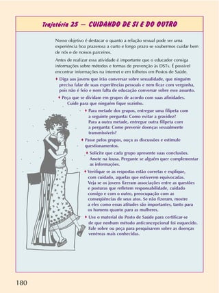 180
Trajetória 25 – CUIDANDO DE SI E DO OUTRO
Nosso objetivo é destacar o quanto a relação sexual pode ser uma
experiência boa prazerosa a curto e longo prazo se soubermos cuidar bem
de nós e de nossos parceiros.
Antes de realizar essa atividade é importante que o educador consiga
informações sobre métodos e formas de prevenção às DSTs. É possível
encontrar informações na internet e em folhetos em Postos de Saúde.
o Diga aos jovens que irão conversar sobre sexualidade, que ninguém
precisa falar de suas experiências pessoais e nem ficar com vergonha,
pois não é feio e nem falta de educação conversar sobre esse assunto.
o Peça que se dividam em grupos de acordo com suas afinidades.
Cuide para que ninguém fique sozinho.
o Para metade dos grupos, entregue uma filipeta com
a seguinte pergunta: Como evitar a gravidez?
Para a outra metade, entregue outra filipeta com
a pergunta: Como prevenir doenças sexualmente
transmissíveis?
o Passe pelos grupos, ouça as discussões e estimule
questionamentos.
o Solicite que cada grupo apresente suas conclusões.
Anote na lousa. Pergunte se alguém quer complementar
as informações.
o Verifique se as respostas estão corretas e explique,
com cuidado, aquelas que estiverem equivocadas.
Veja se os jovens fizeram associações entre as questões
e posturas que refletem responsabilidade, cuidado
consigo e com o outro, preocupação com as
conseqüências de seus atos. Se não fizeram, mostre
a eles como essas atitudes são importantes, tanto para
os homens quanto para as mulheres.
o Use o material do Posto de Saúde para certificar-se
de que nenhum método anticoncepcional foi esquecido.
Fale sobre ou peça para pesquisarem sobre as doenças
venéreas mais conhecidas.
 