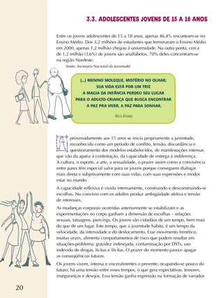 20
Entre os jovens adolescentes de 15 a 18 anos, apenas 46,4% encontram-se no
Ensino Médio. Dos 3,2 milhões de estudantes que terminaram o Ensino Médio
em 2000, apenas 1,2 milhão chegou à universidade. Na outra ponta, cerca
de 1,2 milhão (3,6%) de jovens são analfabetos, 70% deles concentram-se
na região Nordeste.
(fonte: Secretaria Nacional da Juventude)
proximadamente aos 15 anos se inicia propriamente a juventude,
reconhecida como um período de conflito, tensão, discordância e
questionamento dos modelos estabelecidos, de manifestações intensas
que vão da apatia à contestação, da capacidade de entrega à indiferença.
A cultura, o esporte, a arte, a sexualidade, o prazer assim como a convivência
entre pares têm especial valor para os jovens porque conseguem dialogar
mais direta e subjetivamente com suas vidas, com suas expressões e modos
estar no mundo.
A capacidade reflexiva é vivida intensamente, construindo e desconstruindo-se
escolhas. No convívio com os adultos produz ambigüidade afetiva e tensão
de interesses.
As mudanças corporais ocorridas anteriormente se estabilizam e as
experimentações no corpo ganham a dimensão de escolhas – relações
sexuais, tatuagens, piercings. Os jovens são cidadãos de um tempo, bem mais
do que de um lugar. Este tempo, que a juventude habita, é um tempo da
velocidade, da intensidade e do deslocamento. Esse movimento frenético,
muitas vezes, alimenta comportamentos de risco que podem resultar em
situações-problema: gravidez indesejada, contaminação por DSTs, uso
indevido de drogas, lícitas e ilícitas. O prazer do momento parece apagar
as conseqüências futuras.
Os jovens vivem, intensa e visceralmentes o presente, ocupando-se pouco do
futuro; há uma tensão entre esses tempos, o que gera expectativas, temores,
inseguranças e desejos. Essa tensão ganha expressão na formação de variados
3.3. ADOLESCENTES JOVENS DE 15 A 18 ANOS
(...) MENINO MOLEQUE, MISTÉRIO NO OLHAR;
SUA VIDA ESTÁ POR UM TRIZ
A MAGIA DA INFÂNCIA PERDEU SEU LUGAR
PARA O ADULTO-CRIANÇA QUE BUSCA ENCONTRAR
A PAZ PRA VIVER, A PAZ PARA SONHAR.
XICO ESVAEL
 