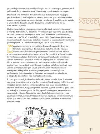 21
grupos de jovens que buscam identificação pela via das roupas, gosto musical,
práticas de lazer e construção de discursos de oposição entre os grupos.
Delimitam seus territórios deixando-lhes sua marca pessoal e de grupo;
precisam de seu canto singular ao mesmo tempo em que são nômades com
enormes demandas de experimentação e circulação. A mochila, neste sentido,
é um símbolo do canto privado do jovem e simultaneamente de sua
característica nômade.
Os jovens nesta faixa etária possuem uma relação de experimentação com
o mundo do trabalho. O trabalho é reconhecido por eles como possibilidade
de obter uma renda e conquistar assim certa autonomia; por isso mesmo,
o interesse pelo “bico”, pelo trabalho temporário. Aqueles que já assumem
responsabilidades maiores de trabalho e mantêm-se estudando enfrentam uma
jornada próxima a 12 horas de dedicação a essas duas atividades.
preciso reconhecer a necessidade de complementação de renda
familiar e as exigências do mundo do trabalho, investir na ação
intersecretarial visando o aprimoramento profissional dos adultos
e na formação educacional do jovem, o que lhe permitirá, se bem formado,
ter melhores condições de iniciar e permanecer trabalhando. Investir nos
adultos ajuda-lhes a encontrar, mantê-los empregados e a sustentar seus
filhos. Investir, preponderantemente, na formação profissionalizante de
adolescentes com vistas à inserção no mercado de trabalho é produzir mais
adultos como seus pais que, talvez, por limitações educacionais não
conseguem acompanhar as mudanças que geram novas exigências
profissionais. Daí a importância das ações socioeducativas articuladas
e integradas às escolares e de formação profissional.
É claro que a condição de vulnerabilidade pessoal e social é um dos fatores
que pode levar o jovem a se envolver em situações de perigo, violência, e até
infrações, como o tráfico. Temos que atentar para essas possibilidades e
oferecer alternativas. Os jovens pedem trabalho, querem assumir o gasto com
seus desejos, uma vez que as famílias, quando conseguem, ocupam-se das
necessidades básicas. No entanto, além do dinheiro propriamente, esses
jovens encontram, nessas atividades delituosas, figuras de identificação muito
fortes, que relativizam seus valores e banalizam os caminhos inadmissíveis
para o sucesso.
 