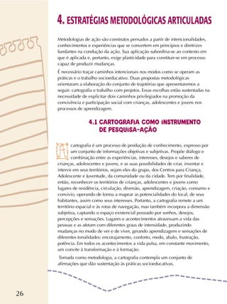26
Metodologias de ação são construtos pensados a partir de intencionalidades,
conhecimentos e experiências que se convertem em princípios e diretrizes
fundantes na condução da ação. Sua aplicação subordina-se ao contexto em
que é aplicada e, portanto, exige plasticidade para constituir-se em processo
capaz de produzir mudanças.
É necessário traçar caminhos intencionais nos modos como se operam as
práticas e o trabalho socioeducativo. Duas propostas metodológicas
orientaram a elaboração do conjunto de trajetórias que apresentaremos a
seguir: cartografia e trabalho com projetos. Essas escolhas estão sustentadas na
necessidade de explicitar dois caminhos privilegiados na promoção da
convivência e participação social com crianças, adolescentes e jovens nos
processos de aprendizagem.
cartografia é um processo de produção de conhecimento, expresso por
um conjunto de informações objetivas e subjetivas. Propõe diálogo e
combinação entre as experiências, interesses, desejos e saberes de
crianças, adolescentes e jovens, e as suas possibilidades de criar, inventar e
intervir em seus territórios, sejam eles do grupo, dos Centros para Criança,
Adolescente e Juventude, da comunidade ou da cidade. Tem por finalidade,
então, reconhecer os territórios de crianças, adolescentes e jovens como
lugares de residência, circulação, diversão, aprendizagem, criação, consumo e
convívio, operando de forma a mapear as potencialidades do local, de seus
habitantes, assim como seus interesses. Portanto, a cartografia remete a um
território espacial e às rotas de navegação, mas também incorpora a dimensão
subjetiva, captando o espaço existencial povoado por sonhos, desejos,
percepções e sensações. Lugares e acontecimentos atravessam a vida das
pessoas e as afetam com diferentes graus de intensidade, produzindo
mudanças no modo de ver e de viver, gerando aprendizagens e sensações de
diferentes tonalidades: encorajamento, conforto, medo, abalo, frustração,
potência. Em todos os acontecimentos a vida pulsa, em constante movimento,
um convite à transformação e à formação.
Tomada como metodologia, a cartografia contempla um conjunto de
afirmações que dão sustentação às práticas socioeducativas.
4. ESTRATÉGIAS METODOLÓGICAS ARTICULADAS
4.1 CARTOGRAFIA COMO INSTRUMENTO
DE PESQUISA-AÇÃO
 