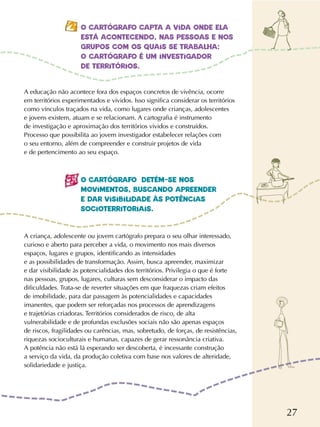 27
O CARTÓGRAFO CAPTA A VIDA ONDE ELA
ESTÁ ACONTECENDO, NAS PESSOAS E NOS
GRUPOS COM OS QUAIS SE TRABALHA:
O CARTÓGRAFO É UM INVESTIGADOR
DE TERRITÓRIOS.
O CARTÓGRAFO DETÉM-SE NOS
MOVIMENTOS, BUSCANDO APREENDER
E DAR VISIBILIDADE ÀS POTÊNCIAS
SOCIOTERRITORIAIS.
A educação não acontece fora dos espaços concretos de vivência, ocorre
em territórios experimentados e vividos. Isso significa considerar os territórios
como vínculos traçados na vida, como lugares onde crianças, adolescentes
e jovens existem, atuam e se relacionam. A cartografia é instrumento
de investigação e aproximação dos territórios vividos e construídos.
Processo que possibilita ao jovem investigador estabelecer relações com
o seu entorno, além de compreender e construir projetos de vida
e de pertencimento ao seu espaço.
A criança, adolescente ou jovem cartógrafo prepara o seu olhar interessado,
curioso e aberto para perceber a vida, o movimento nos mais diversos
espaços, lugares e grupos, identificando as intensidades
e as possibilidades de transformação. Assim, busca apreender, maximizar
e dar visibilidade às potencialidades dos territórios. Privilegia o que é forte
nas pessoas, grupos, lugares, culturas sem desconsiderar o impacto das
dificuldades. Trata-se de reverter situações em que fraquezas criam efeitos
de imobilidade, para dar passagem às potencialidades e capacidades
imanentes, que podem ser reforçadas nos processos de aprendizagens
e trajetórias criadoras. Territórios considerados de risco, de alta
vulnerabilidade e de profundas exclusões sociais não são apenas espaços
de riscos, fragilidades ou carências, mas, sobretudo, de forças, de resistências,
riquezas socioculturais e humanas, capazes de gerar ressonância criativa.
A potência não está lá esperando ser descoberta, é incessante construção
a serviço da vida, da produção coletiva com base nos valores de alteridade,
solidariedade e justiça.
 