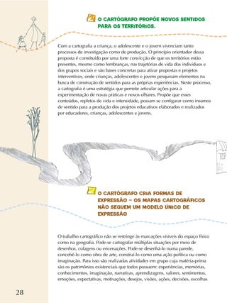 28
O CARTÓGRAFO PROPÕE NOVOS SENTIDOS
PARA OS TERRITÓRIOS.
Com a cartografia a criança, o adolescente e o jovem vivenciam tanto
processos de investigação como de produção. O princípio orientador dessa
proposta é constituído por uma forte convicção de que os territórios estão
presentes, mesmo como lembranças, nas trajetórias de vida dos indivíduos e
dos grupos sociais e são bases concretas para ativar propostas e projetos
interventivos, onde crianças, adolescentes e jovens pesquisam elementos na
busca de construção de sentidos para as próprias experiências. Neste processo,
a cartografia é uma estratégia que permite articular ações para a
experimentação de novas práticas e novos olhares. Propõe que esses
conteúdos, repletos de vida e intensidade, possam se configurar como insumos
de sentido para a produção dos projetos educativos elaborados e realizados
por educadores, crianças, adolescentes e jovens.
O trabalho cartográfico não se restringe às marcações visíveis do espaço físico
como na geografia. Pode-se cartografar múltiplas situações por meio de
desenhos, colagens ou encenações. Pode-se desenhá-lo numa parede,
concebê-lo como obra de arte, construí-lo como uma ação política ou como
imaginação. Para isso são realizadas atividades em grupo cuja matéria-prima
são os patrimônios existenciais que todos possuem: experiências, memórias,
conhecimentos, imaginação, narrativas, aprendizagens, valores, sentimentos,
emoções, expectativas, motivações, desejos, visões, ações, decisões, escolhas
O CARTÓGRAFO CRIA FORMAS DE
EXPRESSÃO – OS MAPAS CARTOGRÁFICOS
NÃO SEGUEM UM MODELO ÚNICO DE
EXPRESSÃO
 