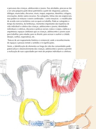 e percursos das crianças, adolescentes e jovens. Nas atividades, procura-se dar
a ver uma pequena parte desse patrimônio a partir de: diagramas, palavras,
diálogos, enunciados, discursos, sinais, mapas, esquemas, desenhos, colagens,
encenações, dentre outros recursos. Na cartografia, linhas não são seqüenciais,
mas podem se misturar e serem combinadas – como mosaicos – e modificadas
de acordo com os territórios com os quais se trabalha. Pode-se cartografar o
tempo da memória, da lembrança, momentos importantes das trajetórias de
vida individual e coletiva das crianças, adolescentes e jovens; identidades
individuais e coletivas, discursos e práticas sociais; rostos e corpos, estéticas e
arquiteturas; espaços cotidianos que as crianças, adolescentes e jovens usam
para trabalhar, para estudar, para se divertir, para acessar e usufruir a cidade;
desejos, sonhos, expectativas, etc.
Trata-se de um mapeamento histórico e existencial, onde o reconhecimento
de espaços e pessoas remete a sentidos e re-significações.
Assim, a identificação de elementos ao longo da vida das comunidades pode
potencializar o desenvolvimento das crianças, adolescentes e jovens e permitir
a realização de suas capacidades por meio de projetos individuais e coletivos.
 