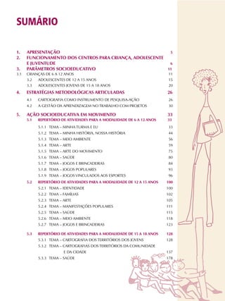 SUMÁRIO
1. APRESENTAÇÃO 5
2. FUNCIONAMENTO DOS CENTROS PARA CRIANÇA, ADOLESCENTE
E JUVENTUDE 6
3. PARÂMETROS SOCIOEDUCATIVO 11
3.1 CRIANÇAS DE 6 A 12 ANOS 011
3.2 ADOLESCENTES DE 12 A 15 ANOS 015
3.3 ADOLESCENTES JOVENS DE 15 A 18 ANOS 020
4. ESTRATÉGIAS METODOLÓGICAS ARTICULADAS 26
4.1 CARTOGRAFIA COMO INSTRUMENTO DE PESQUISA-AÇÃO 026
4.2 A GESTÃO DA APRENDIZAGEM NO TRABALHO COM PROJETOS 030
5. AÇÃO SOCIOEDUCATIVA EM MOVIMENTO 33
5.1 REPERTÓRIO DE ATIVIDADES PARA A MODALIDADE DE 6 A 12 ANOS 33
5.1.1 TEMA – MINHA TURMA E EU 033
5.1.2 TEMA – MINHA HISTÓRIA, NOSSA HISTÓRIA 044
5.1.3 TEMA – MEIO AMBIENTE 056
5.1.4 TEMA – ARTE 059
5.1.5 TEMA – ARTE DO MOVIMENTO 075
5.1.6 TEMA – SAÚDE 080
5.1.7 TEMA – JOGOS E BRINCADEIRAS 084
5.1.8 TEMA – JOGOS POPULARES 093
5.1.9 TEMA – JOGOS VINCULADOS AOS ESPORTES 096
5.2 REPERTÓRIO DE ATIVIDADES PARA A MODALIDADE DE 12 A 15 ANOS 100
5.2.1 TEMA – IDENTIDADE 100
5.2.2 TEMA – FAMÍLIAS 102
5.2.3 TEMA – ARTE 105
5.2.4 TEMA – MANIFESTAÇÕES POPULARES 111
5.2.5 TEMA – SAÚDE 115
5.2.6 TEMA – MEIO AMBIENTE 118
5.2.7 TEMA – JOGOS E BRINCADEIRAS 123
5.3 REPERTÓRIO DE ATIVIDADES PARA A MODALIDADE DE 15 A 18 ANOS 128
5.3.1 TEMA – CARTOGRAFIA DOS TERRITÓRIOS DOS JOVENS 128
5.3.2 TEMA – CARTOGRAFIAS DOS TERRITÓRIOS DA COMUNIDADE
E DA CIDADE 137
5.3.3 TEMA – SAÚDE 178
 