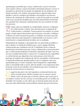 31
aprendizagens, possibilita que crianças, adolescentes e jovens se formem
como sujeitos culturais, capazes de projetar intervenções pessoais e sociais. A
abrangência e duração de um projeto vão depender do seu propósito e do
desejo vinculado a ele. Embora seja possível prever algumas etapas nesse
trabalho, é preciso considerar que trabalhar com projetos é um processo
dinâmico de construção de conhecimento e como tal não pode ser encarado
como uma sucessão de atividades que vão sendo desenvolvidas linearmente
até o produto final. Avaliações e planejamentos são uma constante em todo
esse processo.
rojetos, pela sua amplitude ou complexidade, envolvem a integração
de conhecimentos e saberes. Mas não basta prever a integração de
conhecimentos e conteúdos. É preciso pensar nas relações, na coesão
grupal, criando espaços democráticos que favoreçam o encontro, o diálogo e
a reflexão. Só assim será possível garantir as condições necessárias para que
projetos educativos sejam propostos e implementados com sucesso e com o
envolvimento e comprometimento de todos com os resultados.
Independente da amplitude, cada projeto deve ser apresentado ao público a
que se destina, no sentido de mobilizar para a ação e agregar diferentes
conhecimentos que contribuam com ele. É importante incluir a etapa de
disseminação nos projetos para que crianças, adolescentes e jovens percebam
que o conhecimento produzido socialmente é patrimônio de todos e por isso,
em uma sociedade democrática, é preciso ter o compromisso de compartilhar
os conhecimentos que adquirimos com outras pessoas como forma de
participar da melhoria das condições de vida da comunidade. A disseminação
é importante também por questões políticas, por se configurar como uma
oportunidade para o Centro conquistar maior transparência e legitimidade
junto à comunidade onde se insere, além de atender a um compromisso ético
de prestar contas do seu trabalho e do resultado do que nela é investido em
termos de recursos técnicos e financeiros.
papel do educador é de vital importância no desenvolvimento das
ações socioeducativas. Partilha o projeto com as crianças e jovens
desde o início, de forma que os mesmos saibam o que e para que se
vai estudar e realizar. Isso faz com que os envolvidos possam ver sentidos nas
atividades. Por exemplo, se eles sabem que ao final do projeto terão que dar
uma aula sobre determinado assunto poderão entender que precisam passar
 