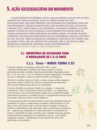 33
5.1.1. Tema – MINHA TURMA E EU
Conforme estipula a Constituição Federal de 1988, o nome,
expressão identificatória e distintiva das pessoas naturais, é direito
permanente de todo o cidadão, fruto da personalidade e dignidade pessoal
(art. 1º, inc. III, e art. 5º, inc. X). O direito ao nome compreende as faculdades
de usá-lo e defendê-lo, sendo um misto de direito e de obrigação.
Além de se constituir como um direito, o nome carrega sentidos singulares
que dizem respeito a história de cada um, portanto tem uma dimensão
afetiva muito importante que precisa ser considerada.
O nome é dividido em prenome (simples ou composto – comumente
chamado de “nome”) e patronímico (nome de família – ou “sobrenome”).
É provável que o nome de família tenha surgido da necessidade de melhor
particularizar as pessoas, na medida em que os agrupamentos humanos foram
se tornando cada vez maiores e mais complexos.
O tema proposto poderá ser desenvolvido no início das atividades anuais por
possibilitar às crianças e adolescentes um melhor conhecimento de si e do
outro. Assim, elas irão tecendo a rede de relações do grupo. O ponto de
partida é a identidade de cada educando: nome, características, preferências,
etc. – aspectos que trabalhados no coletivo permitem ir constituindo aos
poucos, a identidade do grupo. Considere que o trabalho em grupo permite
o desenvolvimento progressivo de competências sociais – ouvir, propor,
argumentar, negociar – indispensáveis à participação de forma mais
qualificada na vida pública.
5. AÇÃO SOCIOEDUCATIVA EM MOVIMENTO
“ NUNCA ACREDITEI EM VERDADES ÚNICAS. NEM NAS MINHAS, NEM NAS DOS OUTROS.
ACREDITO QUE TODAS AS ESCOLAS, TODAS AS TEORIAS PODEM SER ÚTEIS
EM ALGUM LUGAR, NUM DADO MOMENTO. MAS DESCOBRI QUE É IMPOSSÍVEL VIVER SEM
UMA APAIXONADA E ABSOLUTA IDENTIFICAÇÃO COM UM PONTO DE VISTA. NO ENTANTO,
À MEDIDA QUE O TEMPO PASSA, E NÓS MUDAMOS, E O MUNDO SE MODIFICA, OS ALVOS
VARIAM E O PONTO DE VISTA SE DESLOCA. NUM RETROSPECTO DE MUITOS ANOS DE
ENSAIOS PUBLICADOS E IDÉIAS PROFERIDAS EM VÁRIOS LUGARES, EM TANTAS OCASIÕES
DIFERENTES, UMA COISA ME IMPRESSIONA POR SUA CONSISTÊNCIA. PARA QUE UM PONTO
DE VISTA SEJA ÚTIL, TEMOS DE ASSUMI-LO TOTALMENTE E DEFENDÊ-LO ATÉ A MORTE. MAS,
AO MESMO TEMPO, UMA VOZ INTERIOR NOS SUSSURRA: NÃO O LEVE MUITO A SÉRIO.
MANTENHA-O FIRMEMENTE, ABANDONE-O SEM CONSTRANGIMENTO.”
PETER BROOK (DIRETOR BRITÂNICO DE CINEMA E DE TEATRO, 21/3/1925, LONDRES)
5.1 REPERTÓRIO DE ATIVIDADES PARA
A MODALIDADE DE 6 A 12 ANOS
 