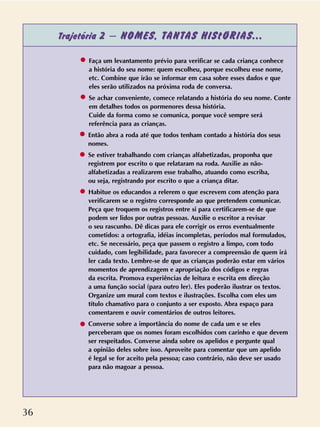 36
Trajetória 2 – NOMES, TANTAS HIStÓRIAS...
Faça um levantamento prévio para verificar se cada criança conhece
a história do seu nome: quem escolheu, porque escolheu esse nome,
etc. Combine que irão se informar em casa sobre esses dados e que
eles serão utilizados na próxima roda de conversa.
Se achar conveniente, comece relatando a história do seu nome. Conte
em detalhes todos os pormenores dessa história.
Cuide da forma como se comunica, porque você sempre será
referência para as crianças.
Então abra a roda até que todos tenham contado a história dos seus
nomes.
Se estiver trabalhando com crianças alfabetizadas, proponha que
registrem por escrito o que relataram na roda. Auxilie as não-
alfabetizadas a realizarem esse trabalho, atuando como escriba,
ou seja, registrando por escrito o que a criança ditar.
Habitue os educandos a relerem o que escrevem com atenção para
verificarem se o registro corresponde ao que pretendem comunicar.
Peça que troquem os registros entre si para certificarem-se de que
podem ser lidos por outras pessoas. Auxilie o escritor a revisar
o seu rascunho. Dê dicas para ele corrigir os erros eventualmente
cometidos: a ortografia, idéias incompletas, períodos mal formulados,
etc. Se necessário, peça que passem o registro a limpo, com todo
cuidado, com legibilidade, para favorecer a compreensão de quem irá
ler cada texto. Lembre-se de que as crianças poderão estar em vários
momentos de aprendizagem e apropriação dos códigos e regras
da escrita. Promova experiências de leitura e escrita em direção
a uma função social (para outro ler). Eles poderão ilustrar os textos.
Organize um mural com textos e ilustrações. Escolha com eles um
título chamativo para o conjunto a ser exposto. Abra espaço para
comentarem e ouvir comentários de outros leitores.
Converse sobre a importância do nome de cada um e se eles
perceberam que os nomes foram escolhidos com carinho e que devem
ser respeitados. Converse ainda sobre os apelidos e pergunte qual
a opinião deles sobre isso. Aproveite para comentar que um apelido
é legal se for aceito pela pessoa; caso contrário, não deve ser usado
para não magoar a pessoa.
 
