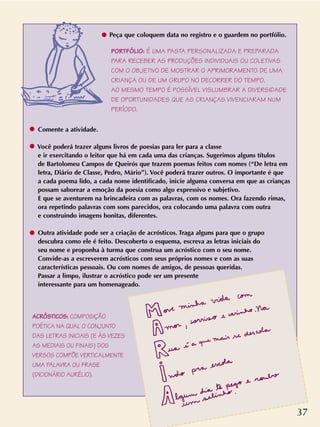 ACRÓSTICOS: COMPOSIÇÃO
POÉTICA NA QUAL O CONJUNTO
DAS LETRAS INICIAIS (E ÀS VEZES
AS MEDIAIS OU FINAIS) DOS
VERSOS COMPÕE VERTICALMENTE
UMA PALAVRA OU FRASE
(DICIONÁRIO AURÉLIO).
Peça que coloquem data no registro e o guardem no portfólio.
Comente a atividade.
Você poderá trazer alguns livros de poesias para ler para a classe
e ir exercitando o leitor que há em cada uma das crianças. Sugerimos alguns títulos
de Bartolomeu Campos de Queirós que trazem poemas feitos com nomes (“De letra em
letra, Diário de Classe, Pedro, Mário”). Você poderá trazer outros. O importante é que
a cada poema lido, a cada nome identificado, inicie alguma conversa em que as crianças
possam saborear a emoção da poesia como algo expressivo e subjetivo.
E que se aventurem na brincadeira com as palavras, com os nomes. Ora fazendo rimas,
ora repetindo palavras com sons parecidos, ora colocando uma palavra com outra
e construindo imagens bonitas, diferentes.
Outra atividade pode ser a criação de acrósticos. Traga alguns para que o grupo
descubra como ele é feito. Descoberto o esquema, escreva as letras iniciais do
seu nome e proponha à turma que construa um acróstico com o seu nome.
Convide-as a escreverem acrósticos com seus próprios nomes e com as suas
características pessoais. Ou com nomes de amigos, de pessoas queridas.
Passar a limpo, ilustrar o acróstico pode ser um presente
interessante para um homenageado.
PORTFÓLIO: É UMA PASTA PERSONALIZADA E PREPARADA
PARA RECEBER AS PRODUÇÕES INDIVIDUAIS OU COLETIVAS
COM O OBJETIVO DE MOSTRAR O APRIMORAMENTO DE UMA
CRIANÇA OU DE UM GRUPO NO DECORRER DO TEMPO.
AO MESMO TEMPO É POSSÍVEL VISLUMBRAR A DIVERSIDADE
DE OPORTUNIDADES QUE AS CRIANÇAS VIVENCIARAM NUM
PERÍODO.
37
 