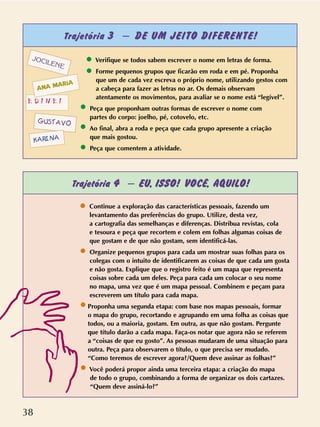 38
Trajetória 3 – DE UM JEITO DIFERENTE!
Trajetória 4 – EU, ISSO! VOCÊ, AQUILO!
Verifique se todos sabem escrever o nome em letras de forma.
Forme pequenos grupos que ficarão em roda e em pé. Proponha
que um de cada vez escreva o próprio nome, utilizando gestos com
a cabeça para fazer as letras no ar. Os demais observam
atentamente os movimentos, para avaliar se o nome está “legível”.
Peça que proponham outras formas de escrever o nome com
partes do corpo: joelho, pé, cotovelo, etc.
Ao final, abra a roda e peça que cada grupo apresente a criação
que mais gostou.
Peça que comentem a atividade.
GUSTAVO
JOCILENE
KARINA
E D I N E I
ANA MARIA
Continue a exploração das características pessoais, fazendo um
levantamento das preferências do grupo. Utilize, desta vez,
a cartografia das semelhanças e diferenças. Distribua revistas, cola
e tesoura e peça que recortem e colem em folhas algumas coisas de
que gostam e de que não gostam, sem identificá-las.
Organize pequenos grupos para cada um mostrar suas folhas para os
colegas com o intuito de identificarem as coisas de que cada um gosta
e não gosta. Explique que o registro feito é um mapa que representa
coisas sobre cada um deles. Peça para cada um colocar o seu nome
no mapa, uma vez que é um mapa pessoal. Combinem e peçam para
escreverem um título para cada mapa.
Proponha uma segunda etapa: com base nos mapas pessoais, formar
o mapa do grupo, recortando e agrupando em uma folha as coisas que
todos, ou a maioria, gostam. Em outra, as que não gostam. Pergunte
que título darão a cada mapa. Faça-os notar que agora não se referem
a “coisas de que eu gosto”. As pessoas mudaram de uma situação para
outra. Peça para observarem o título, o que precisa ser mudado.
“Como teremos de escrever agora?/Quem deve assinar as folhas?”
Você poderá propor ainda uma terceira etapa: a criação do mapa
de todo o grupo, combinando a forma de organizar os dois cartazes.
“Quem deve assiná-lo?”
 