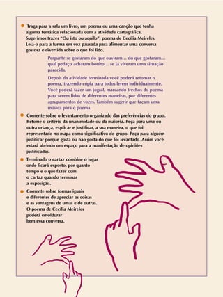 Traga para a sala um livro, um poema ou uma canção que tenha
alguma temática relacionada com a atividade cartográfica.
Sugerimos trazer “Ou isto ou aquilo”, poema de Cecília Meireles.
Leia-o para a turma em voz pausada para alimentar uma conversa
gostosa e divertida sobre o que foi lido.
Pergunte se gostaram do que ouviram… do que gostaram…
qual pedaço acharam bonito… se já viveram uma situação
parecida.
Depois da atividade terminada você poderá retomar o
poema, trazendo cópia para todos lerem individualmente.
Você poderá fazer um jogral, marcando trechos do poema
para serem lidos de diferentes maneiras, por diferentes
agrupamentos de vozes. Também sugerir que façam uma
música para o poema.
Comente sobre o levantamento organizado das preferências do grupo.
Retome o critério da unanimidade ou da maioria. Peça para uma ou
outra criança, explicar e justificar, a sua maneira, o que foi
representado no mapa como significativo do grupo. Peça para alguém
justificar porque gosta ou não gosta do que foi levantado. Assim você
estará abrindo um espaço para a manifestação de opiniões
justificadas.
Terminado o cartaz combine o lugar
onde ficará exposto, por quanto
tempo e o que fazer com
o cartaz quando terminar
a exposiçào.
Comente sobre formas iguais
e diferentes de apreciar as coisas
e as vantagens de umas e de outras.
O poema de Cecília Meireles
poderá emoldurar
bem essa conversa.
 