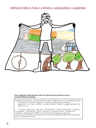 4
Parâmetros socioeducativos : proteção social para crianças, adolescentes e jovens : Igualdade como dire-
ito, diferença como riqueza : Caderno 3 : o trabalho socioeducativo com crianças e
adolescentes – 6 a 15 anos. / CENPEC – São Paulo : SMADS ; CENPEC ; Fundação Itaú Social, 2007.
180p. il. ; 21 cm.
1. Crianças e adolescentes – Ação social – São Paulo (SP) 2. Crianças e adolescentes – Assistência
em instituições – São Paulo (SP) 3. Jovens – Ação social – São Paulo 4. Jovens – Assistência em
instituições – São Paulo (SP) I. CENPEC. II. Centro de Estudos e Pesquisas em Educação,
Cultura e Ação Comunitária. III. São Paulo (SP). Secretaria Municipal de Assistência e Desenvolvimento
Social. IV. Fundação Itaú Social.
Ficha catalográfica elaborada pelo Centro do Conhecimento da Assistência Social –
CECOAS/ESPASO/CGP/SMADS
PROTEÇÃO SOCIAL PARA A INFÂNCIA, ADOLESCÊNCIA E JUVENTUDE
 